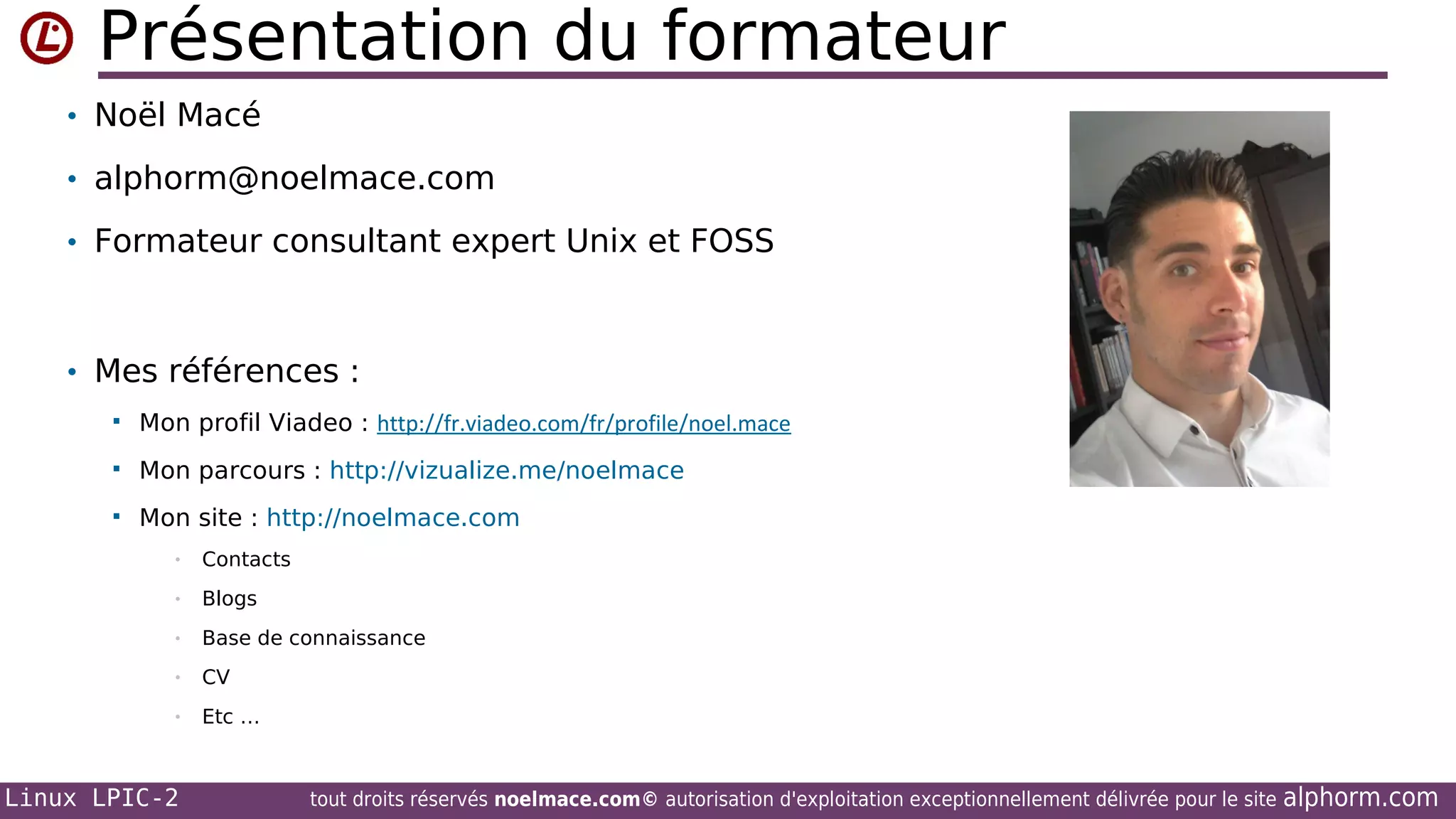 Présentation du formateur
• Noël Macé
• alphorm@noelmace.com
• Formateur consultant expert Unix et FOSS

• Mes références :


Mon profil Viadeo : http://fr.viadeo.com/fr/profile/noel.mace



Mon parcours : http://vizualize.me/noelmace



Mon site : http://noelmace.com
•

Contacts

•

Blogs

•

Base de connaissance

•

CV

•

Etc …

Linux LPIC-2

tout droits réservés noelmace.com© autorisation d'exploitation exceptionnellement délivrée pour le site

alphorm.com

 