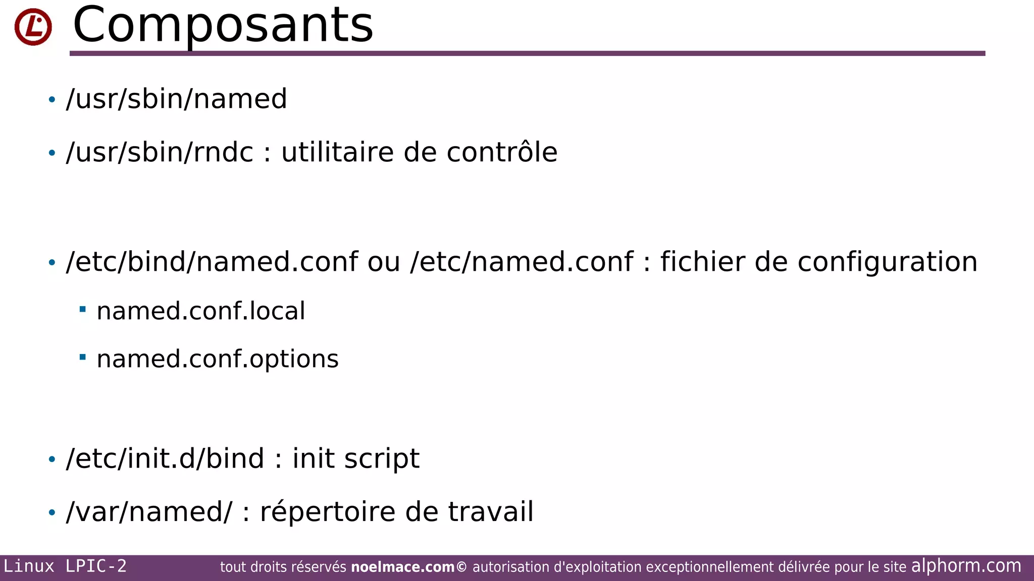 Composants
• /usr/sbin/named
• /usr/sbin/rndc : utilitaire de contrôle

• /etc/bind/named.conf ou /etc/named.conf : fichier de configuration


named.conf.local



named.conf.options

• /etc/init.d/bind : init script
• /var/named/ : répertoire de travail
Linux LPIC-2

tout droits réservés noelmace.com© autorisation d'exploitation exceptionnellement délivrée pour le site

alphorm.com

 