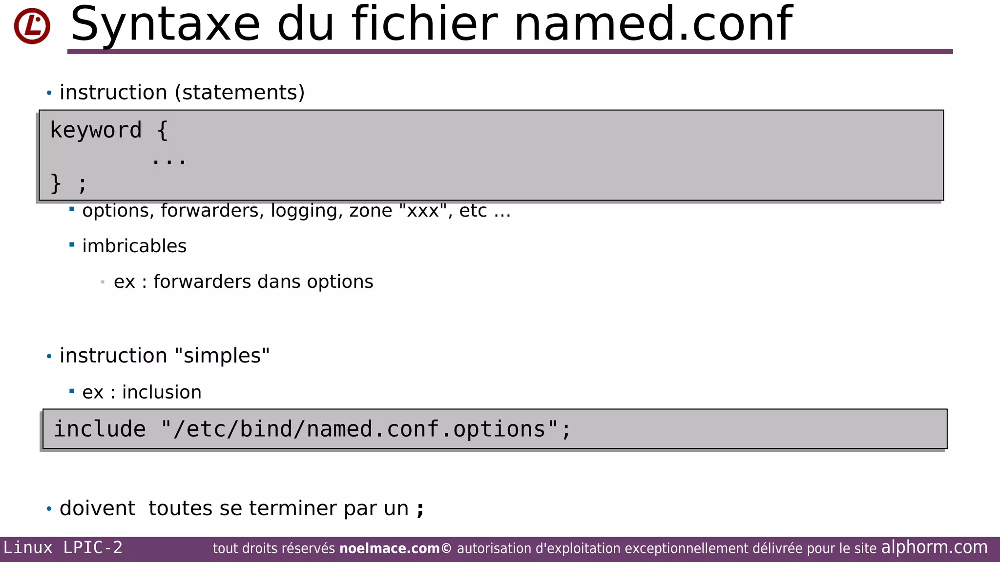 Syntaxe du fichier named.conf
• instruction (statements)

keyword {
keyword {
...
...
;
} ;
} ;


options, forwarders, logging, zone "xxx", etc …



imbricables
•

ex : forwarders dans options

• instruction "simples"


ex : inclusion

include "/etc/bind/named.conf.options";
include "/etc/bind/named.conf.options";
• doivent toutes se terminer par un ;
Linux LPIC-2

tout droits réservés noelmace.com© autorisation d'exploitation exceptionnellement délivrée pour le site

alphorm.com

 