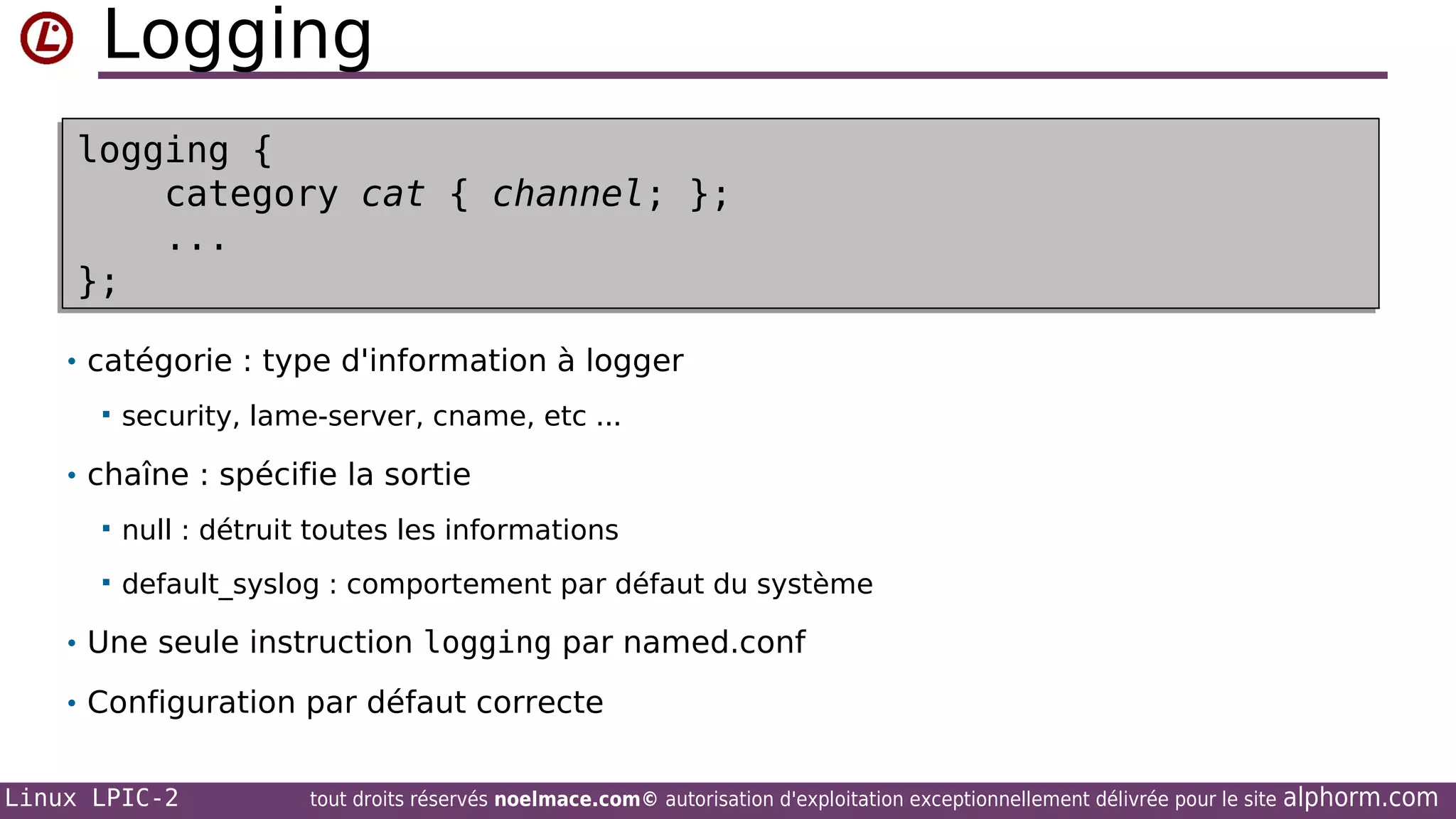 Logging
logging {
logging {
category cat { channel; };
category cat { channel; };
...
...
};
};
• catégorie : type d'information à logger


security, lame-server, cname, etc ...

• chaîne : spécifie la sortie


null : détruit toutes les informations



default_syslog : comportement par défaut du système

• Une seule instruction logging par named.conf
• Configuration par défaut correcte
Linux LPIC-2

tout droits réservés noelmace.com© autorisation d'exploitation exceptionnellement délivrée pour le site

alphorm.com

 