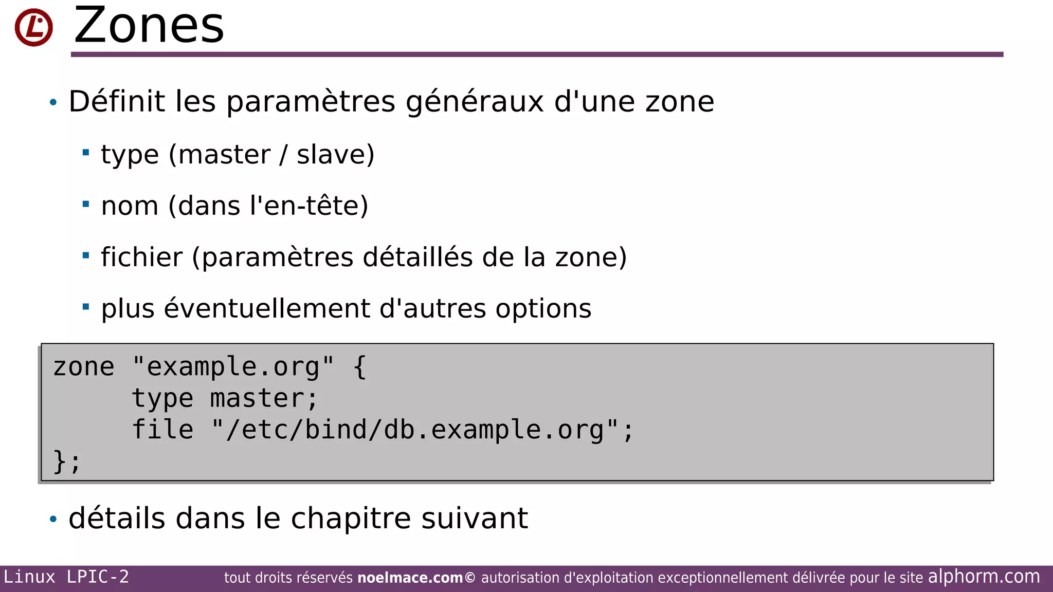 Zones
• Définit les paramètres généraux d'une zone


type (master / slave)



nom (dans l'en-tête)



fichier (paramètres détaillés de la zone)



plus éventuellement d'autres options

zone "example.org" {
zone "example.org" {
type master;
type master;
file "/etc/bind/db.example.org";
file "/etc/bind/db.example.org";
};
};
• détails dans le chapitre suivant
Linux LPIC-2

tout droits réservés noelmace.com© autorisation d'exploitation exceptionnellement délivrée pour le site

alphorm.com

 