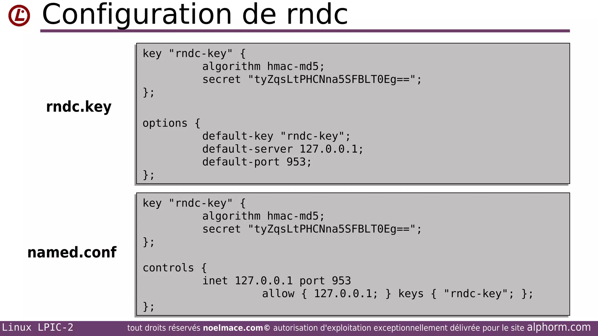 Configuration de rndc
rndc.key

key "rndc-key" {
key "rndc-key" {
algorithm hmac-md5;
algorithm hmac-md5;
secret "tyZqsLtPHCNna5SFBLT0Eg==";
secret "tyZqsLtPHCNna5SFBLT0Eg==";
};
};
options {
options {
default-key "rndc-key";
default-key "rndc-key";
default-server 127.0.0.1;
default-server 127.0.0.1;
default-port 953;
default-port 953;
};
};

named.conf

key "rndc-key" {
key "rndc-key" {
algorithm hmac-md5;
algorithm hmac-md5;
secret "tyZqsLtPHCNna5SFBLT0Eg==";
secret "tyZqsLtPHCNna5SFBLT0Eg==";
};
};
controls {
controls {
inet 127.0.0.1 port 953
inet 127.0.0.1 port 953
allow { 127.0.0.1; } keys { "rndc-key"; };
allow { 127.0.0.1; } keys { "rndc-key"; };
};
};

Linux LPIC-2

tout droits réservés noelmace.com© autorisation d'exploitation exceptionnellement délivrée pour le site

alphorm.com

 