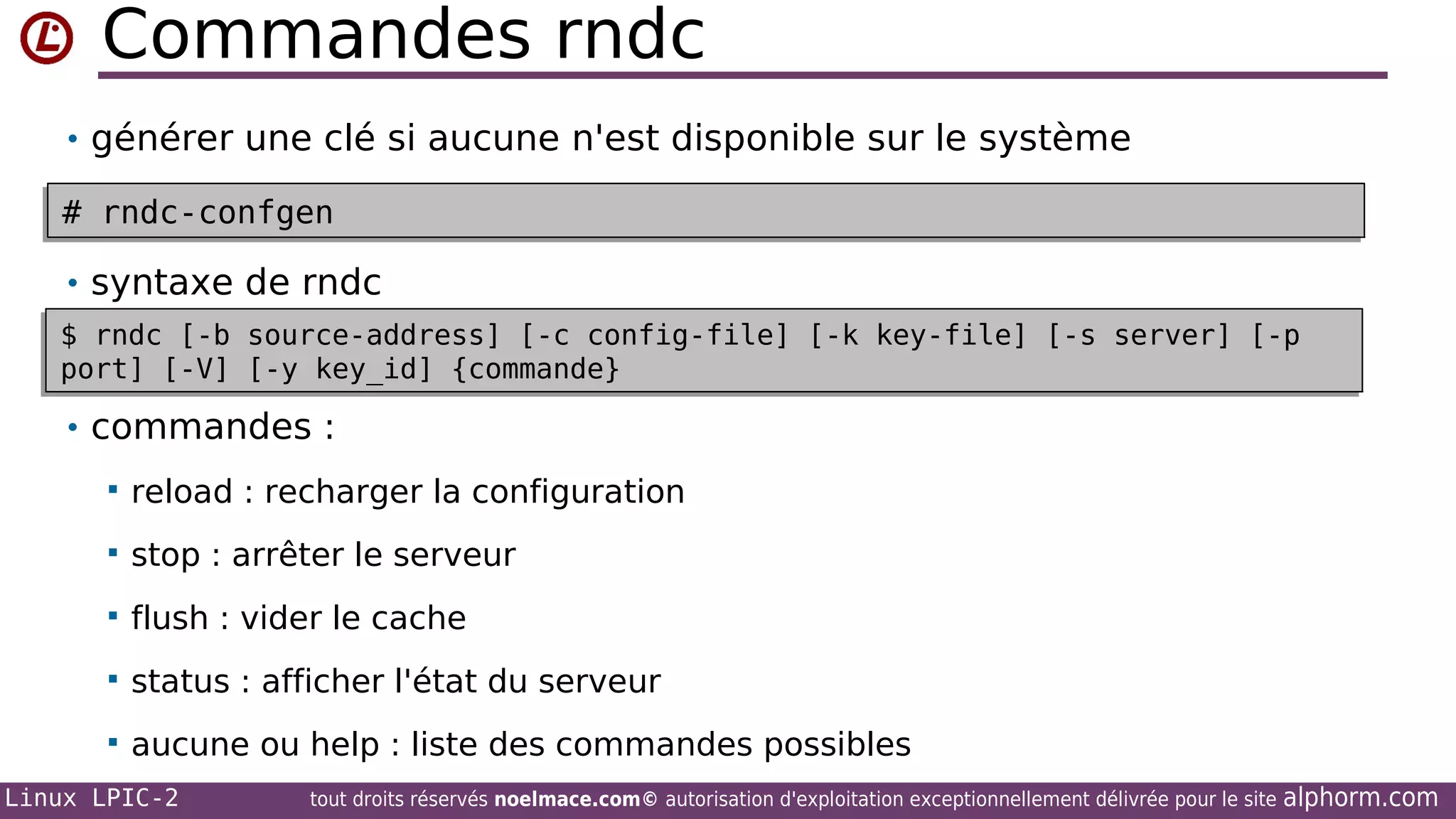 Commandes rndc
• générer une clé si aucune n'est disponible sur le système
•
# rndc-confgen
# rndc-confgen
• syntaxe de rndc
$ rndc [-b
$ rndc [-b
•
port] [-V]
port] [-V]

source-address] [-c config-file] [-k key-file] [-s server] [-p
source-address] [-c config-file] [-k key-file] [-s server] [-p
[-y key_id] {commande}
[-y key_id] {commande}

• commandes :


reload : recharger la configuration



stop : arrêter le serveur



flush : vider le cache



status : afficher l'état du serveur



aucune ou help : liste des commandes possibles

Linux LPIC-2

tout droits réservés noelmace.com© autorisation d'exploitation exceptionnellement délivrée pour le site

alphorm.com

 