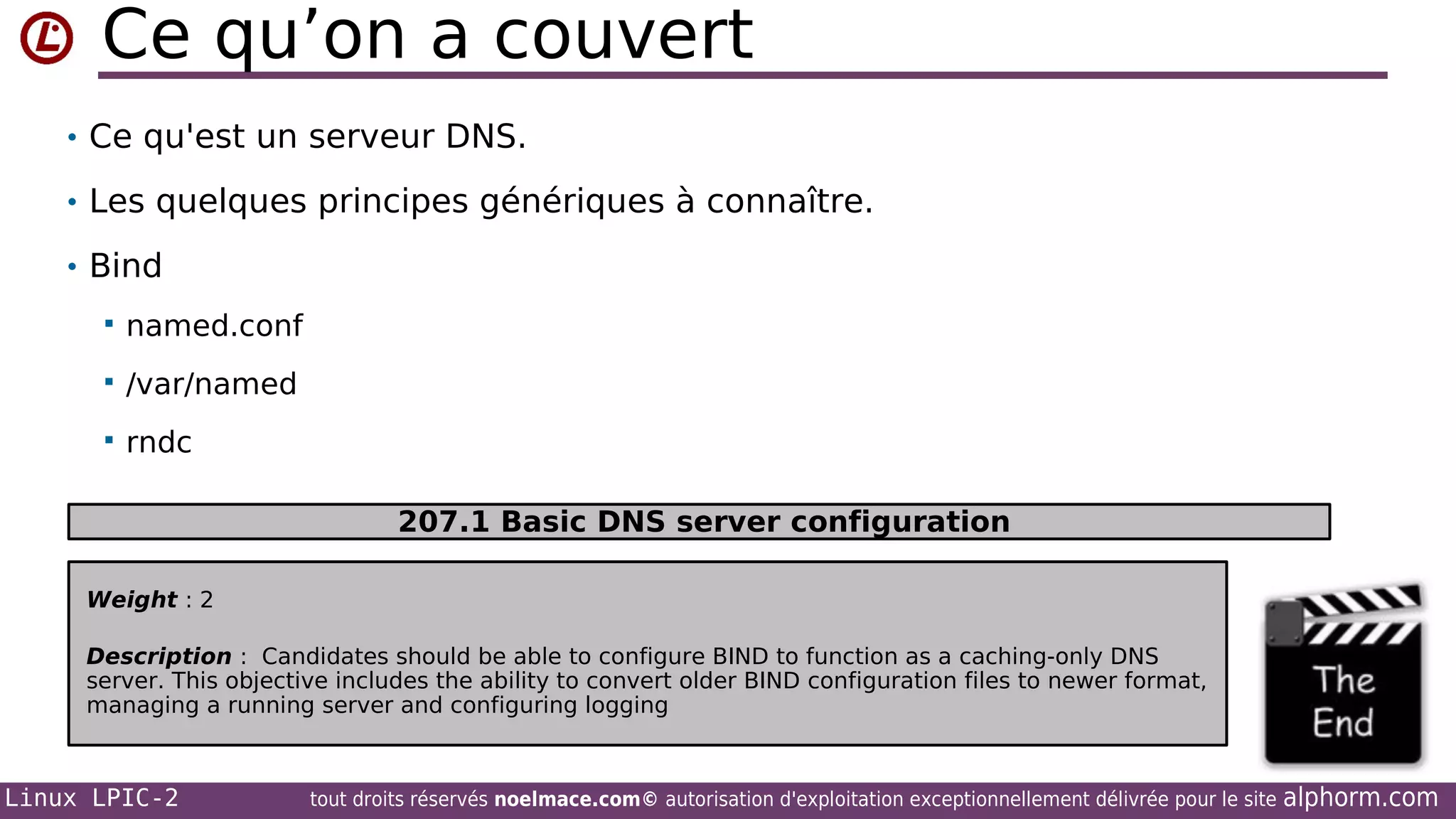 Ce qu’on a couvert
• Ce qu'est un serveur DNS.
• Les quelques principes génériques à connaître.
• Bind


named.conf



/var/named



rndc
207.1 Basic DNS server configuration

Weight : 2
Description : Candidates should be able to configure BIND to function as a caching-only DNS
server. This objective includes the ability to convert older BIND configuration files to newer format,
managing a running server and configuring logging

Linux LPIC-2

tout droits réservés noelmace.com© autorisation d'exploitation exceptionnellement délivrée pour le site

alphorm.com

 