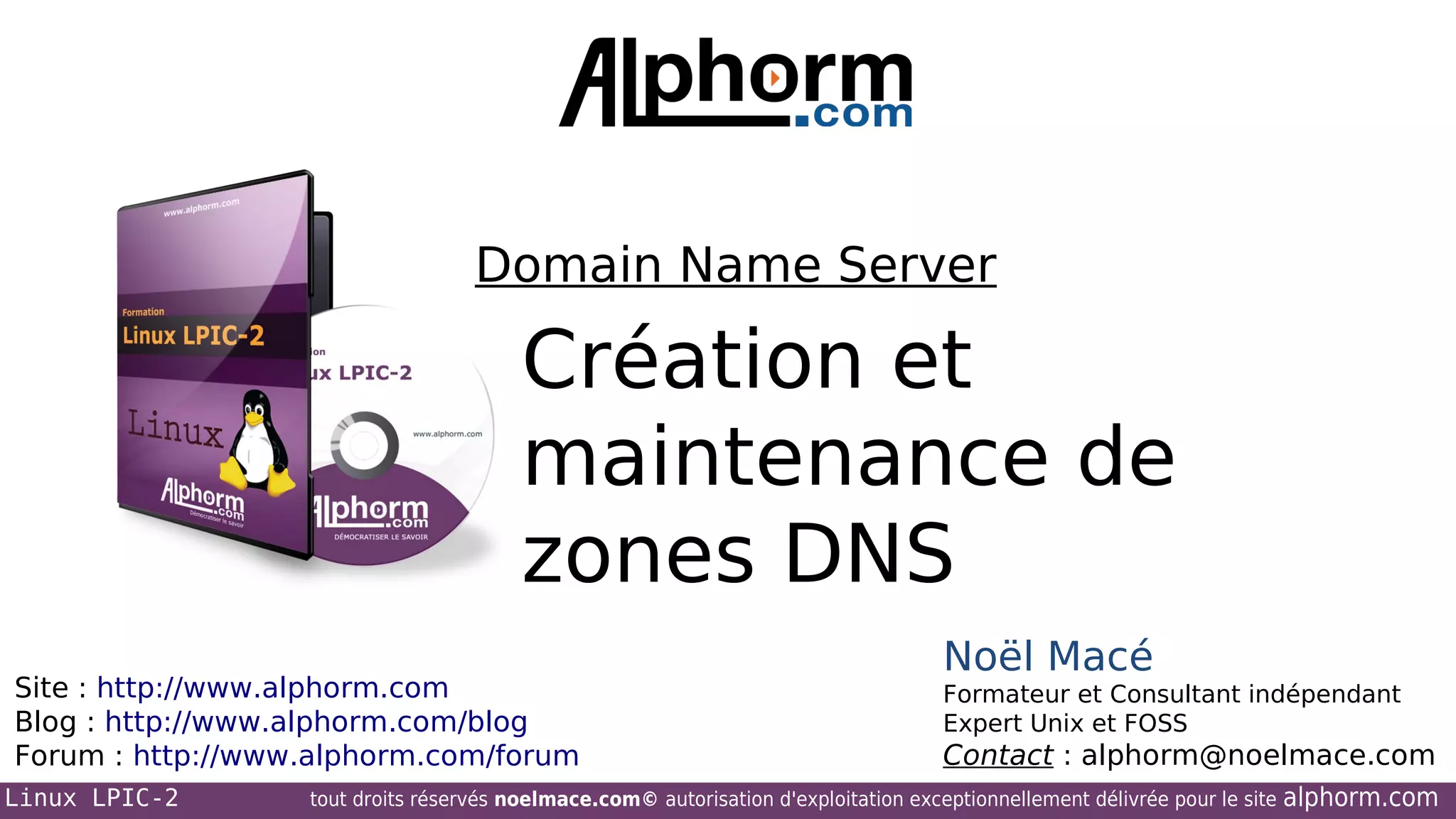 Domain Name Server

Création et
maintenance de
zones DNS
Site : http://www.alphorm.com
Blog : http://www.alphorm.com/blog
Forum : http://www.alphorm.com/forum
Linux LPIC-2

Noël Macé
Formateur et Consultant indépendant
Expert Unix et FOSS

Contact : alphorm@noelmace.com

tout droits réservés noelmace.com© autorisation d'exploitation exceptionnellement délivrée pour le site

alphorm.com

 