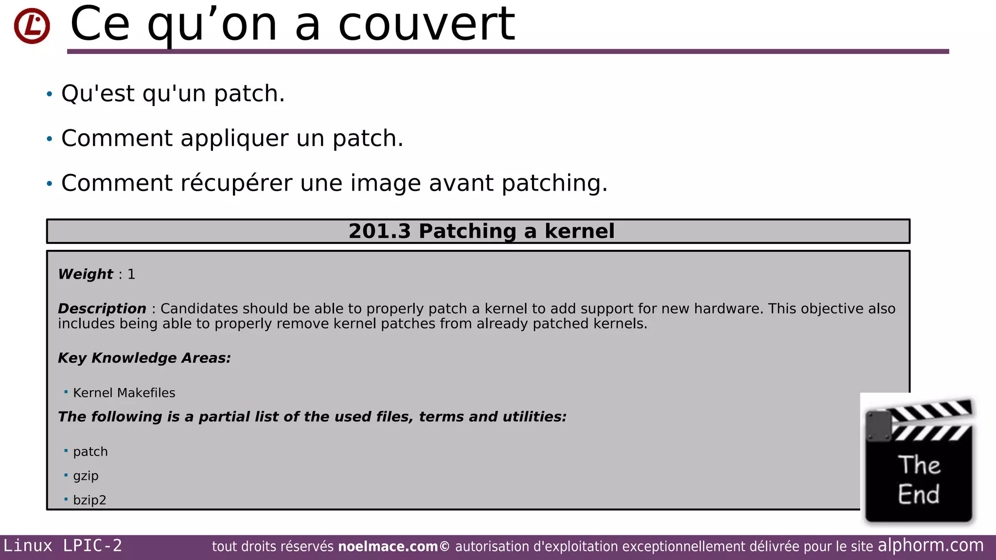 Ce qu’on a couvert
• Qu'est qu'un patch.
• Comment appliquer un patch.
• Comment récupérer une image avant patching.
201.3 Patching a kernel
Weight : 1
Description : Candidates should be able to properly patch a kernel to add support for new hardware. This objective also
includes being able to properly remove kernel patches from already patched kernels.
Key Knowledge Areas:


Kernel Makefiles

The following is a partial list of the used files, terms and utilities:


patch



gzip



bzip2

Linux LPIC-2

tout droits réservés noelmace.com© autorisation d'exploitation exceptionnellement délivrée pour le site

alphorm.com

 