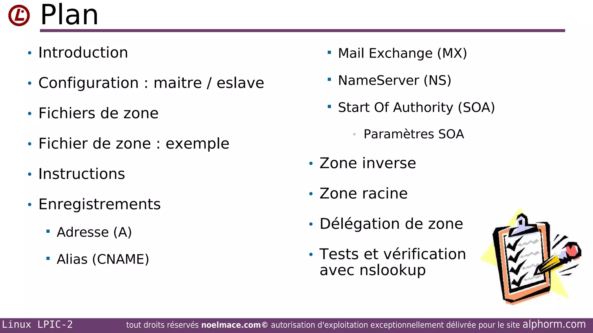 Plan
• Introduction



Mail Exchange (MX)

• Configuration : maitre / eslave



NameServer (NS)

• Fichiers de zone



Start Of Authority (SOA)

• Fichier de zone : exemple

Paramètres SOA

• Zone inverse

• Instructions
• Enregistrements


Adresse (A)



Alias (CNAME)

Linux LPIC-2

•

• Zone racine
• Délégation de zone
• Tests et vérification

avec nslookup

tout droits réservés noelmace.com© autorisation d'exploitation exceptionnellement délivrée pour le site

alphorm.com

 