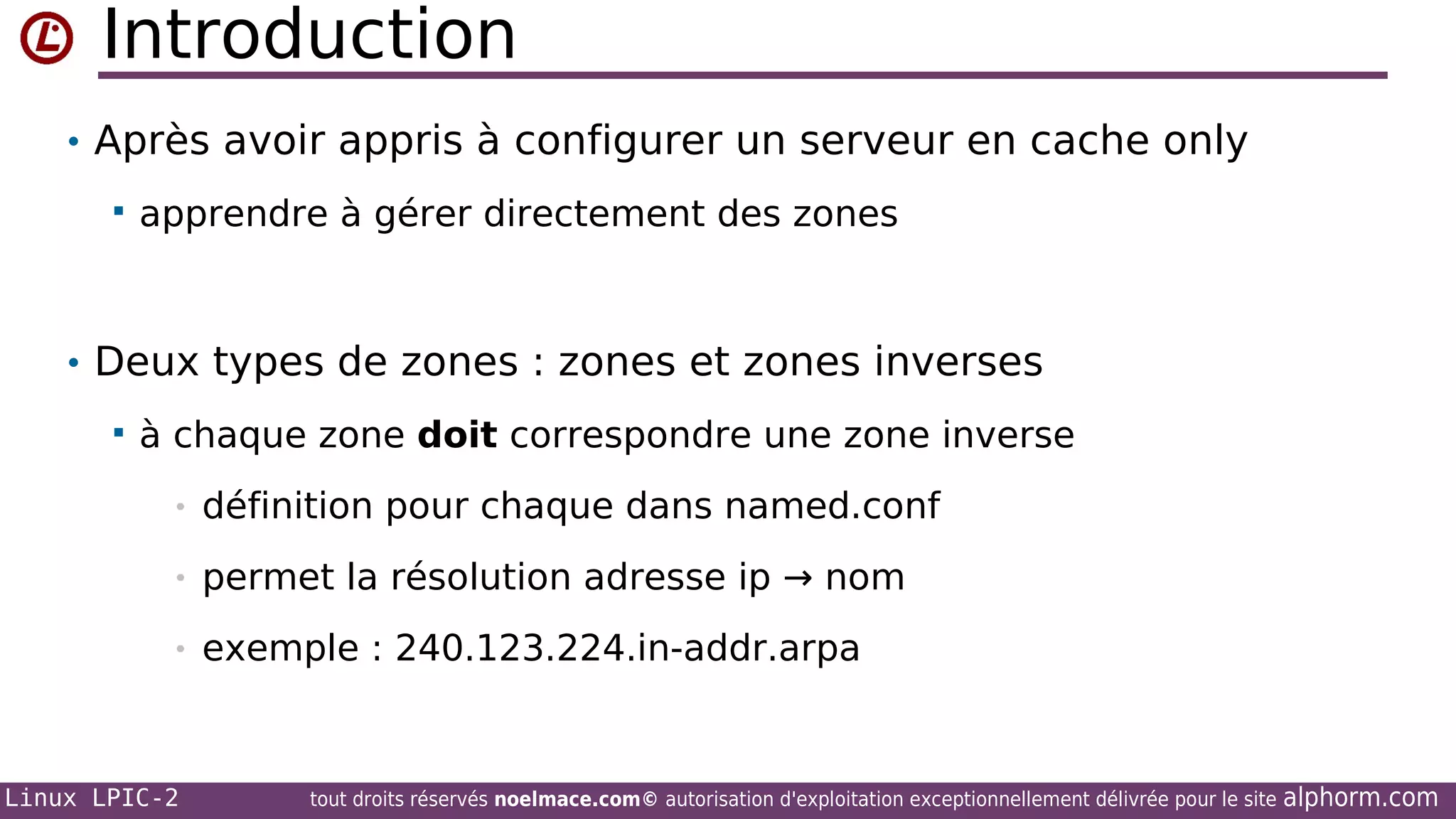 Introduction
• Après avoir appris à configurer un serveur en cache only


apprendre à gérer directement des zones

• Deux types de zones : zones et zones inverses


à chaque zone doit correspondre une zone inverse
•

définition pour chaque dans named.conf

•

permet la résolution adresse ip → nom

•

exemple : 240.123.224.in-addr.arpa

Linux LPIC-2

tout droits réservés noelmace.com© autorisation d'exploitation exceptionnellement délivrée pour le site

alphorm.com

 