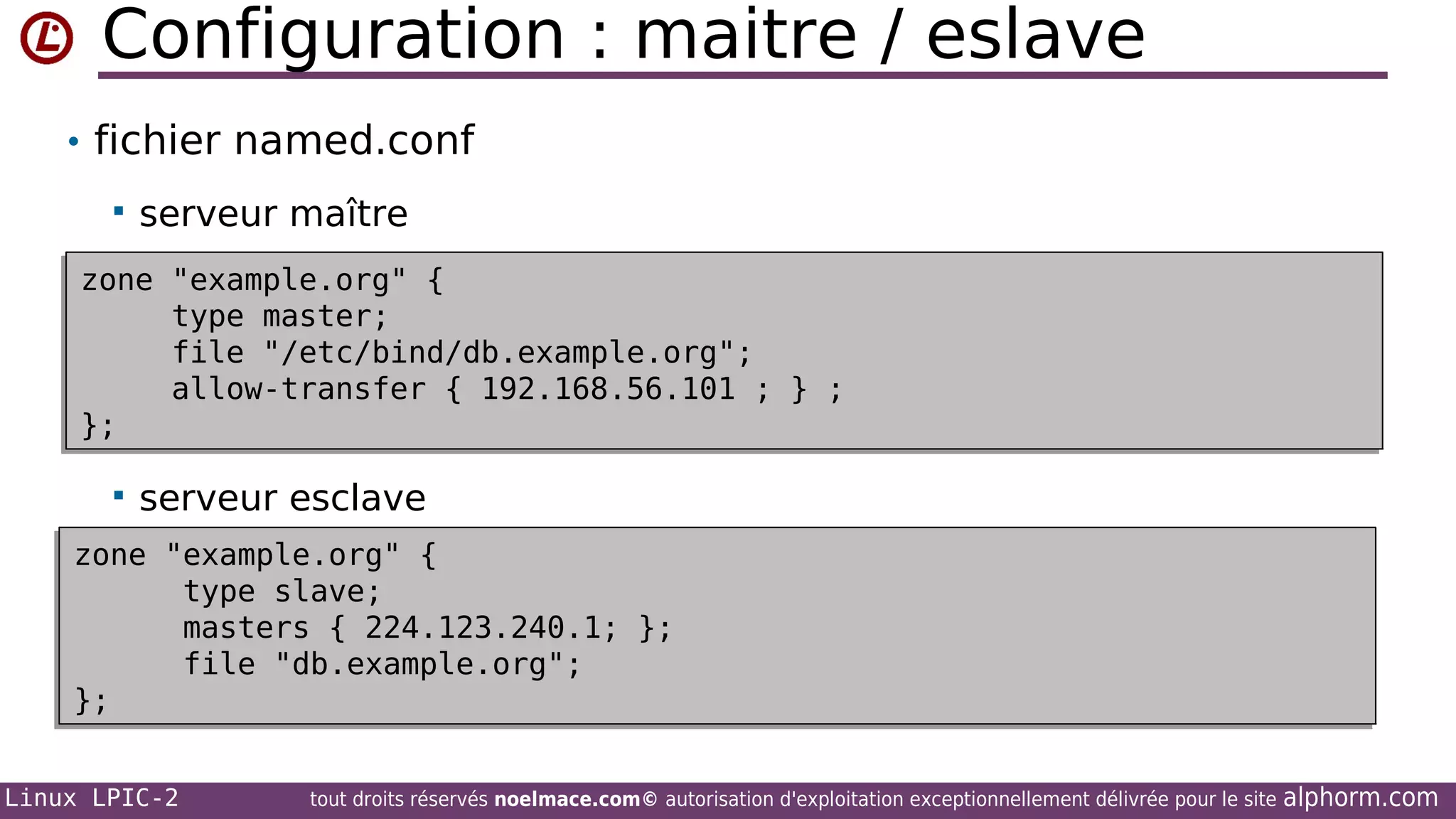 Configuration : maitre / eslave
• fichier named.conf


serveur maître

zone "example.org" {
zone "example.org" {
type master;
type master;
file "/etc/bind/db.example.org";
file "/etc/bind/db.example.org";
allow-transfer { 192.168.56.101 ; } ;
allow-transfer { 192.168.56.101 ; } ;
};
};


serveur esclave

zone "example.org" {
zone "example.org" {
type slave;
type slave;
masters { 224.123.240.1; };
masters { 224.123.240.1; };
file "db.example.org";
file "db.example.org";
};
};
Linux LPIC-2

tout droits réservés noelmace.com© autorisation d'exploitation exceptionnellement délivrée pour le site

alphorm.com

 