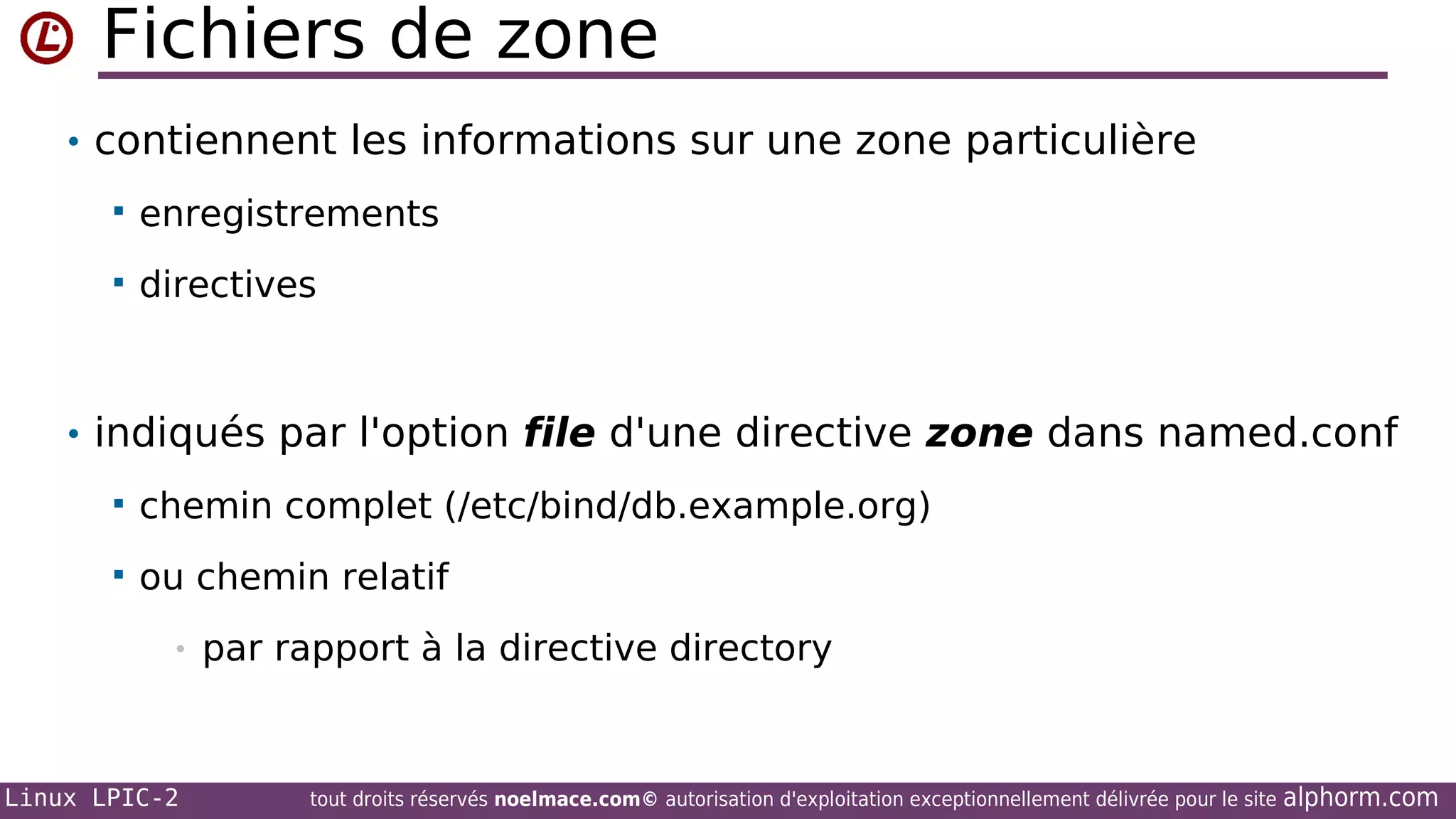 Fichiers de zone
• contiennent les informations sur une zone particulière


enregistrements



directives

• indiqués par l'option file d'une directive zone dans named.conf


chemin complet (/etc/bind/db.example.org)



ou chemin relatif
•

Linux LPIC-2

par rapport à la directive directory

tout droits réservés noelmace.com© autorisation d'exploitation exceptionnellement délivrée pour le site

alphorm.com

 