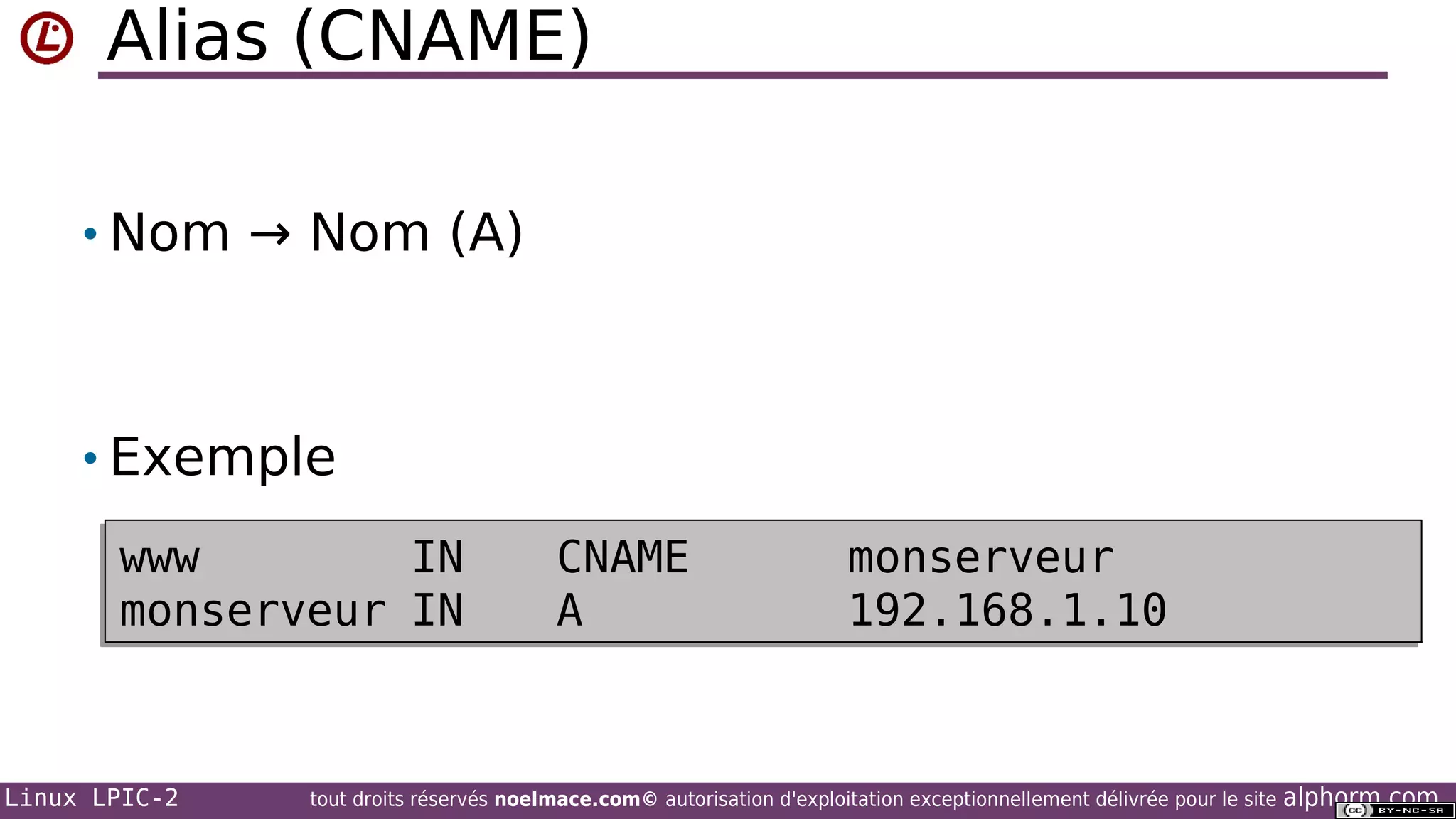 Alias (CNAME)
• Nom → Nom (A)

• Exemple
www
IN
www
monserveur
monserveur IN

Linux LPIC-2

CNAME
CNAME
A
A

monserveur
monserveur
192.168.1.10
192.168.1.10

tout droits réservés noelmace.com© autorisation d'exploitation exceptionnellement délivrée pour le site

alphorm.com

 