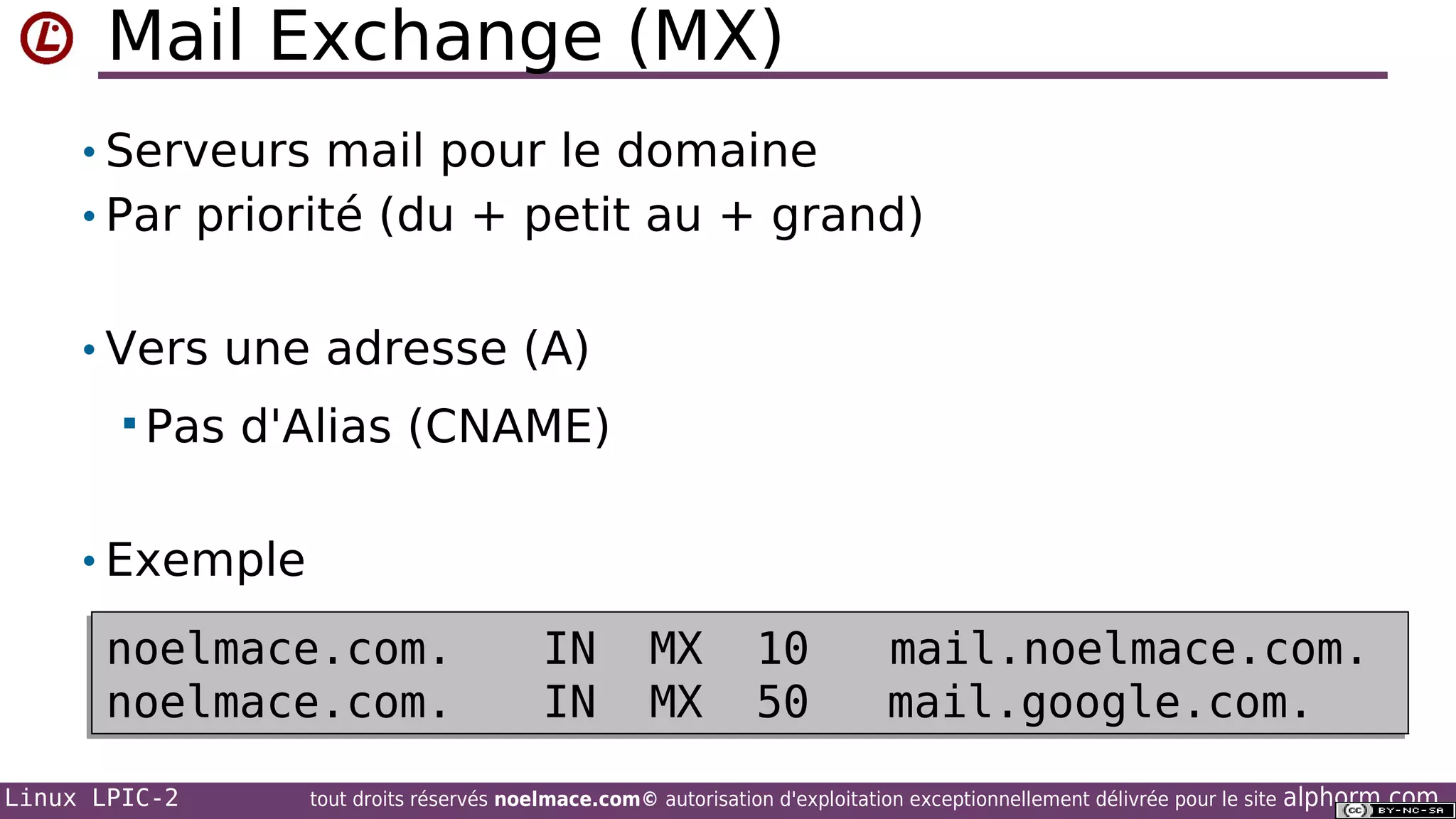 Mail Exchange (MX)
• Serveurs mail pour le domaine
• Par priorité (du + petit au + grand)
• Vers une adresse (A)
 Pas

d'Alias (CNAME)

• Exemple

noelmace.com.
noelmace.com.
Linux LPIC-2

IN
IN

MX
MX

10
50

mail.noelmace.com.
mail.google.com.

tout droits réservés noelmace.com© autorisation d'exploitation exceptionnellement délivrée pour le site

alphorm.com

 