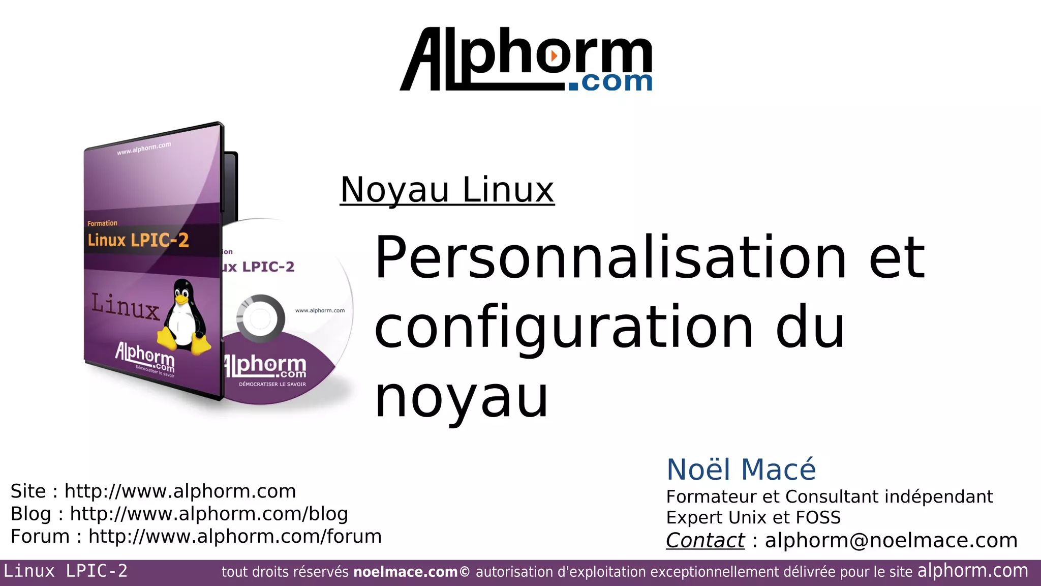 Noyau Linux

Personnalisation et
configuration du
noyau
Site : http://www.alphorm.com
Blog : http://www.alphorm.com/blog
Forum : http://www.alphorm.com/forum
Linux LPIC-2

Noël Macé
Formateur et Consultant indépendant
Expert Unix et FOSS

Contact : alphorm@noelmace.com

tout droits réservés noelmace.com© autorisation d'exploitation exceptionnellement délivrée pour le site

alphorm.com

 