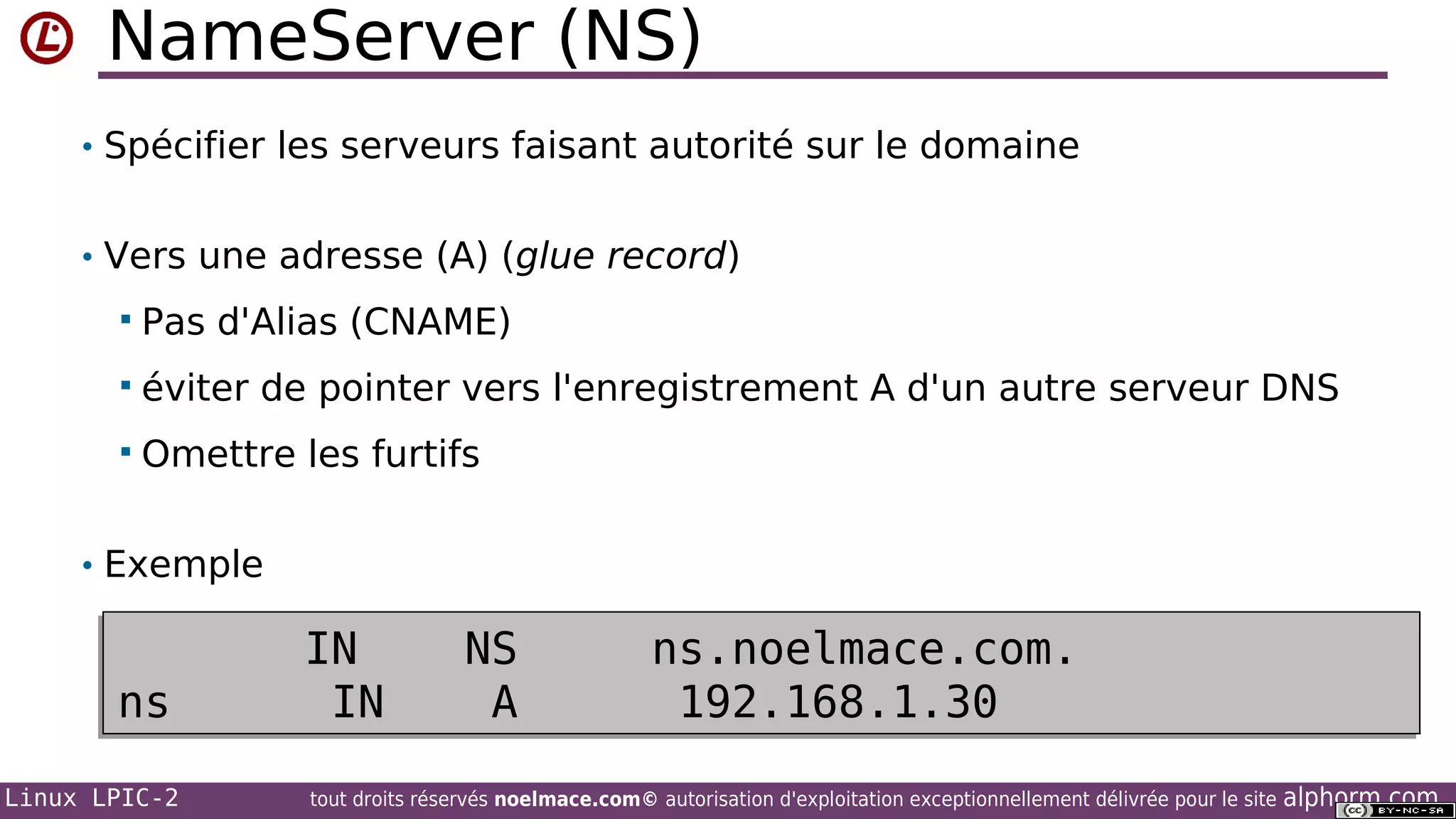 NameServer (NS)
• Spécifier les serveurs faisant autorité sur le domaine
• Vers une adresse (A) (glue record)


Pas d'Alias (CNAME)



éviter de pointer vers l'enregistrement A d'un autre serveur DNS



Omettre les furtifs

• Exemple

ns
Linux LPIC-2

IN
IN

NS
A

ns.noelmace.com.
192.168.1.30

tout droits réservés noelmace.com© autorisation d'exploitation exceptionnellement délivrée pour le site

alphorm.com

 