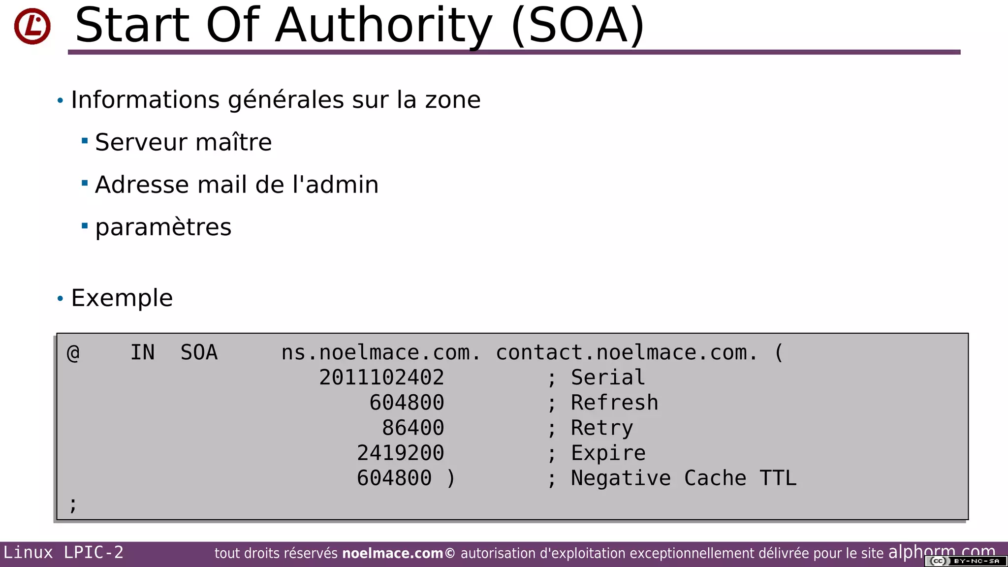 Start Of Authority (SOA)
• Informations générales sur la zone


Serveur maître



Adresse mail de l'admin



paramètres

• Exemple
@
@

;
;
Linux LPIC-2

IN
IN

SOA
SOA

ns.noelmace.com. contact.noelmace.com. (
ns.noelmace.com. contact.noelmace.com. (
2011102402
; Serial
2011102402
; Serial
604800
; Refresh
604800
; Refresh
86400
; Retry
86400
; Retry
2419200
; Expire
2419200
; Expire
604800 )
; Negative Cache TTL
604800 )
; Negative Cache TTL

tout droits réservés noelmace.com© autorisation d'exploitation exceptionnellement délivrée pour le site

alphorm.com

 