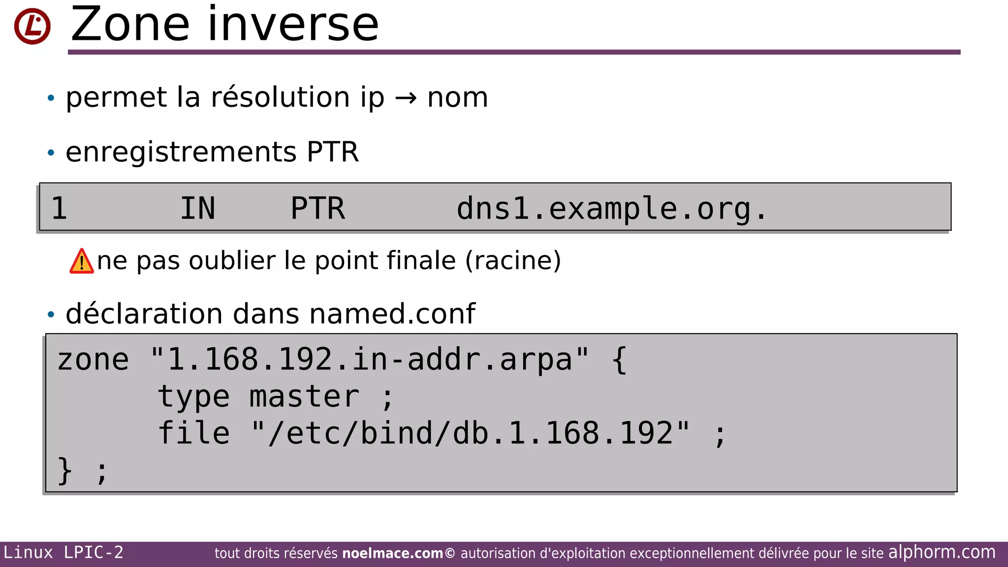 Zone inverse
• permet la résolution ip → nom
• enregistrements PTR

1

IN

PTR

dns1.example.org.

ne pas oublier le point finale (racine)
• déclaration dans named.conf

zone "1.168.192.in-addr.arpa" {
type master ;
file "/etc/bind/db.1.168.192" ;
} ;
Linux LPIC-2

tout droits réservés noelmace.com© autorisation d'exploitation exceptionnellement délivrée pour le site

alphorm.com

 