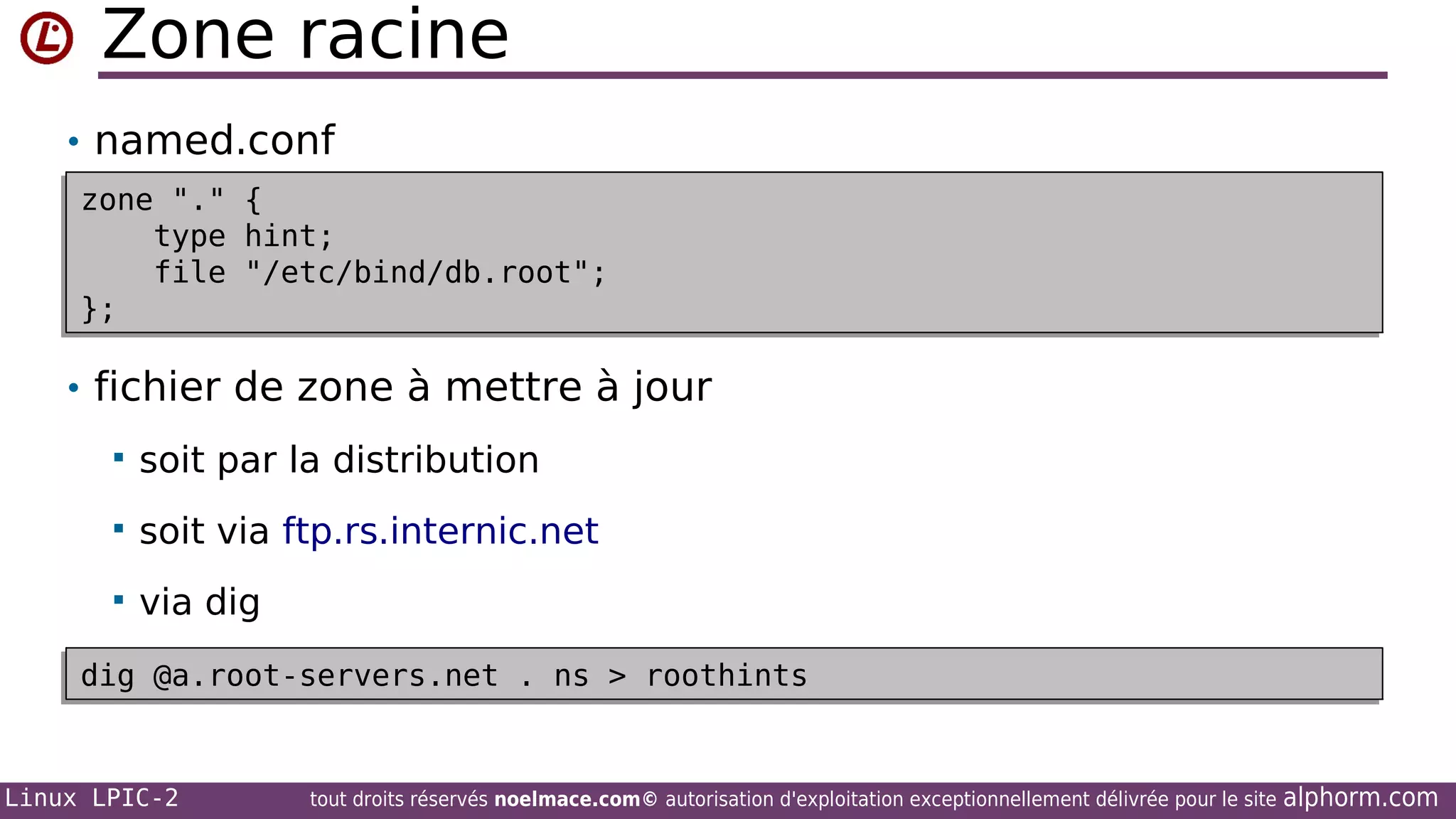Zone racine
• named.conf
zone "."
zone "."
type
type
file
file
};
};

{
{
hint;
hint;
"/etc/bind/db.root";
"/etc/bind/db.root";

• fichier de zone à mettre à jour


soit par la distribution



soit via ftp.rs.internic.net



via dig

dig @a.root-servers.net . ns > roothints
dig @a.root-servers.net . ns > roothints

Linux LPIC-2

tout droits réservés noelmace.com© autorisation d'exploitation exceptionnellement délivrée pour le site

alphorm.com

 