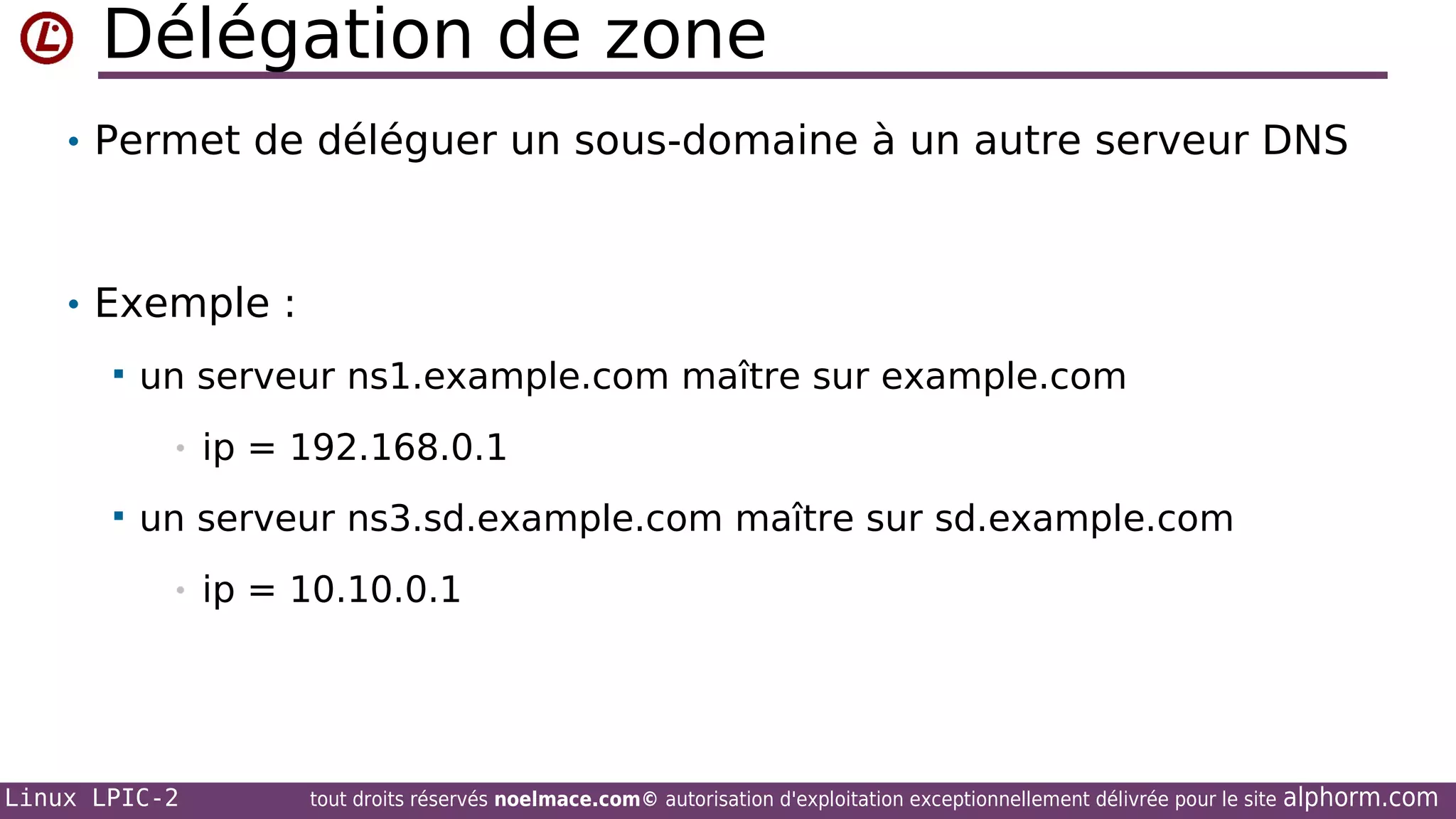 Délégation de zone
• Permet de déléguer un sous-domaine à un autre serveur DNS

• Exemple :


un serveur ns1.example.com maître sur example.com
•



ip = 192.168.0.1

un serveur ns3.sd.example.com maître sur sd.example.com
•

Linux LPIC-2

ip = 10.10.0.1

tout droits réservés noelmace.com© autorisation d'exploitation exceptionnellement délivrée pour le site

alphorm.com

 