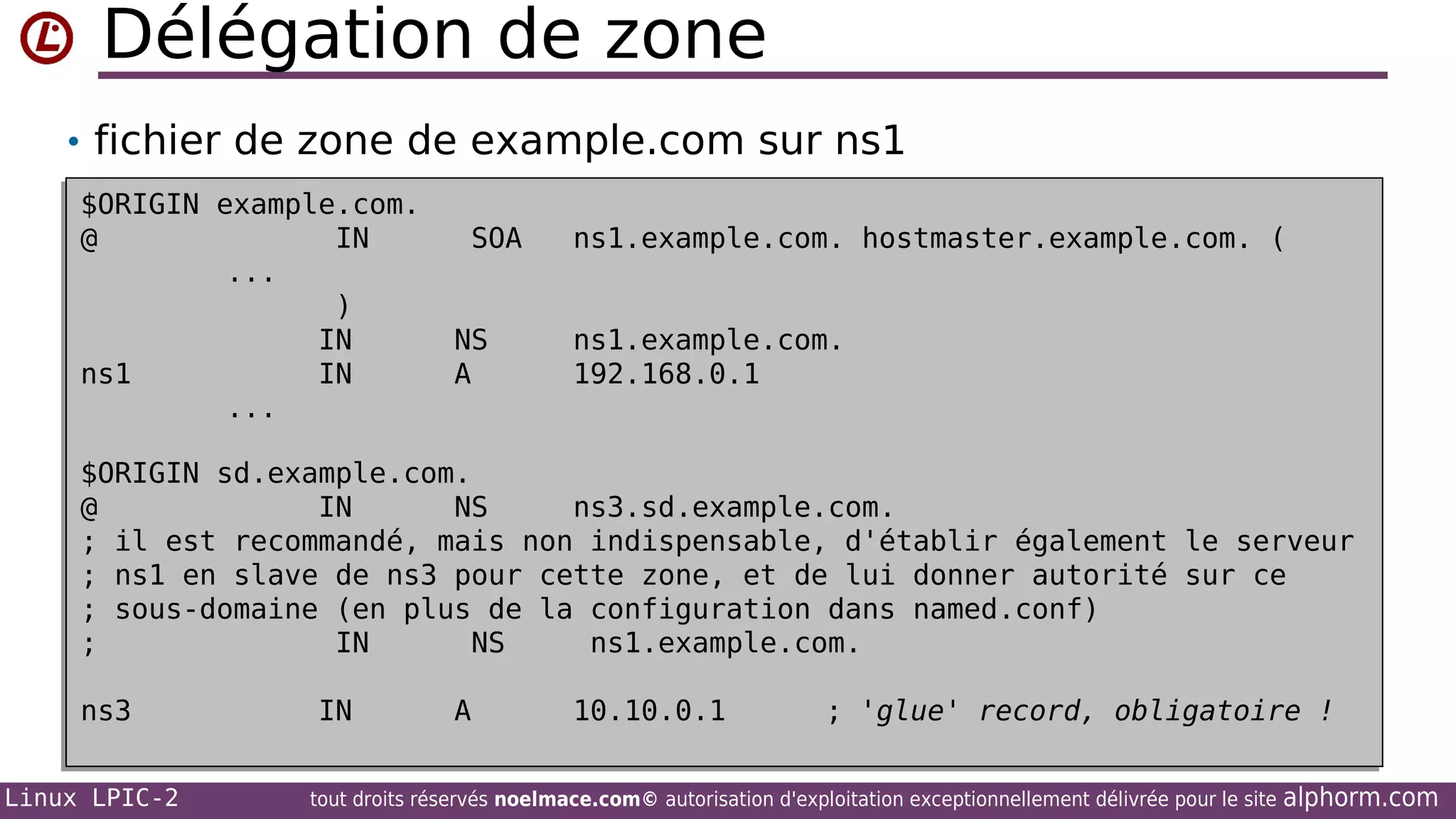 Délégation de zone
• fichier de zone de example.com sur ns1
$ORIGIN example.com.
$ORIGIN example.com.
@
IN
@
IN
...
...
)
)
IN
IN
ns1
IN
ns1
IN
...
...

SOA
SOA
NS
NS
A
A

ns1.example.com. hostmaster.example.com. (
ns1.example.com. hostmaster.example.com. (
ns1.example.com.
ns1.example.com.
192.168.0.1
192.168.0.1

$ORIGIN sd.example.com.
$ORIGIN sd.example.com.
@
IN
NS
ns3.sd.example.com.
@
IN
NS
ns3.sd.example.com.
; il est recommandé, mais non indispensable, d'établir également le serveur
; il est recommandé, mais non indispensable, d'établir également le serveur
; ns1 en slave de ns3 pour cette zone, et de lui donner autorité sur ce
; ns1 en slave de ns3 pour cette zone, et de lui donner autorité sur ce
; sous-domaine (en plus de la configuration dans named.conf)
; sous-domaine (en plus de la configuration dans named.conf)
;
IN
NS
ns1.example.com.
;
IN
NS
ns1.example.com.
ns3
ns3
Linux LPIC-2

IN
IN

A
A

10.10.0.1
10.10.0.1

; 'glue' record, obligatoire !
; 'glue' record, obligatoire !

tout droits réservés noelmace.com© autorisation d'exploitation exceptionnellement délivrée pour le site

alphorm.com

 