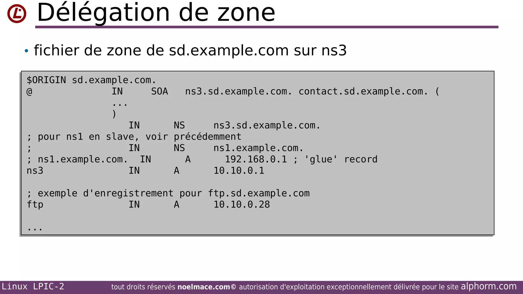 Délégation de zone
• fichier de zone de sd.example.com sur ns3
$ORIGIN sd.example.com.
$ORIGIN sd.example.com.
@
IN
SOA
@
IN
SOA
...
...
)
)
IN
IN
; pour ns1 en slave, voir
; pour ns1 en slave, voir
;
IN
;
IN
; ns1.example.com. IN
ns1.example.com. IN
;
ns3
IN
ns3
IN

ns3.sd.example.com. contact.sd.example.com. (
ns3.sd.example.com. contact.sd.example.com. (
NS
ns3.sd.example.com.
NS
ns3.sd.example.com.
précédemment
précédemment
NS
ns1.example.com.
NS
ns1.example.com.
A
192.168.0.1 ; 'glue' record
A
192.168.0.1 ; 'glue' record
A
10.10.0.1
A
10.10.0.1

; exemple d'enregistrement pour ftp.sd.example.com
; exemple d'enregistrement pour ftp.sd.example.com
ftp
IN
A
10.10.0.28
ftp
IN
A
10.10.0.28
...
...

Linux LPIC-2

tout droits réservés noelmace.com© autorisation d'exploitation exceptionnellement délivrée pour le site

alphorm.com

 