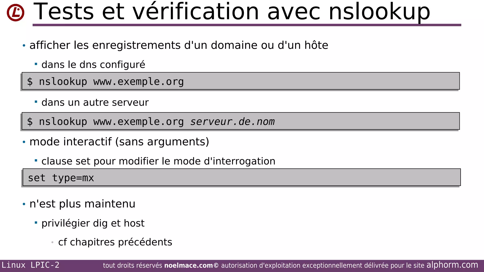 Tests et vérification avec nslookup
• afficher les enregistrements d'un domaine ou d'un hôte


dans le dns configuré

$ nslookup www.exemple.org
$ nslookup www.exemple.org


dans un autre serveur

$ nslookup www.exemple.org serveur.de.nom
$ nslookup www.exemple.org serveur.de.nom
• mode interactif (sans arguments)


clause set pour modifier le mode d'interrogation

set type=mx
set type=mx
• n'est plus maintenu


privilégier dig et host
•

cf chapitres précédents

Linux LPIC-2

tout droits réservés noelmace.com© autorisation d'exploitation exceptionnellement délivrée pour le site

alphorm.com

 