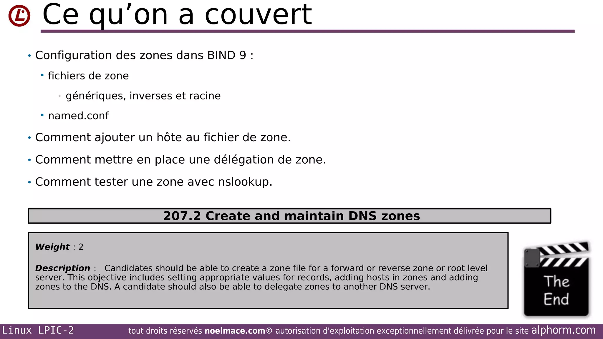 Ce qu’on a couvert
• Configuration des zones dans BIND 9 :


fichiers de zone
•



génériques, inverses et racine

named.conf

• Comment ajouter un hôte au fichier de zone.
• Comment mettre en place une délégation de zone.
• Comment tester une zone avec nslookup.

207.2 Create and maintain DNS zones
Weight : 2
Description : Candidates should be able to create a zone file for a forward or reverse zone or root level
server. This objective includes setting appropriate values for records, adding hosts in zones and adding
zones to the DNS. A candidate should also be able to delegate zones to another DNS server.

Linux LPIC-2

tout droits réservés noelmace.com© autorisation d'exploitation exceptionnellement délivrée pour le site

alphorm.com

 
