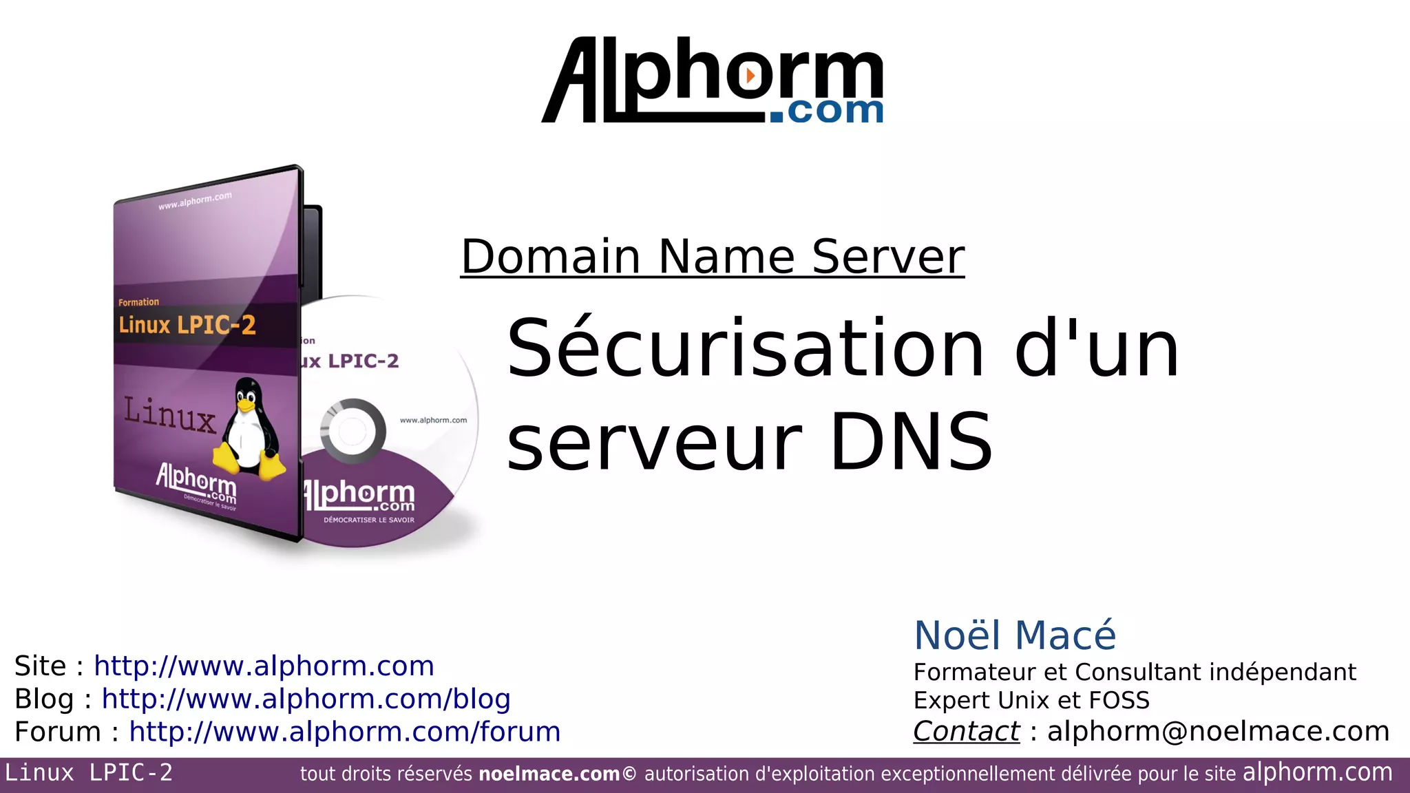 Domain Name Server

Sécurisation d'un
serveur DNS
Site : http://www.alphorm.com
Blog : http://www.alphorm.com/blog
Forum : http://www.alphorm.com/forum
Linux LPIC-2

Noël Macé
Formateur et Consultant indépendant
Expert Unix et FOSS

Contact : alphorm@noelmace.com

tout droits réservés noelmace.com© autorisation d'exploitation exceptionnellement délivrée pour le site

alphorm.com

 