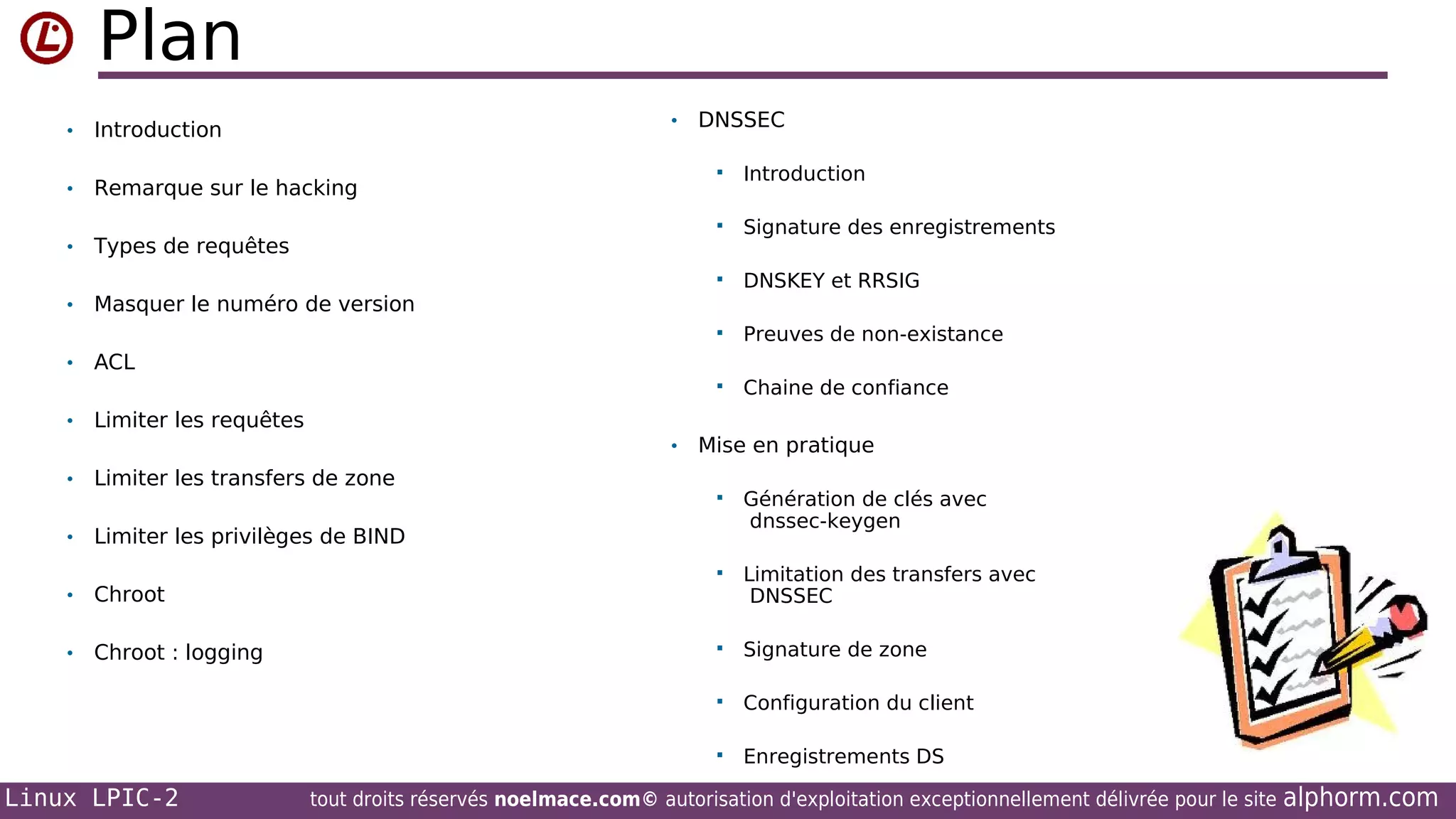 Plan
•

•

Introduction

•

Remarque sur le hacking

•

Types de requêtes

•

DNSSEC

Masquer le numéro de version



Signature des enregistrements
DNSKEY et RRSIG



Preuves de non-existance



•

Introduction



•



Chaine de confiance

ACL
Limiter les requêtes

•

•

Limiter les transfers de zone

•

Limiter les privilèges de BIND

•

Chroot

•

Chroot : logging

Mise en pratique
Génération de clés avec
dnssec-keygen



Limitation des transfers avec
DNSSEC



Signature de zone



Configuration du client



Linux LPIC-2



Enregistrements DS

tout droits réservés noelmace.com© autorisation d'exploitation exceptionnellement délivrée pour le site

alphorm.com

 