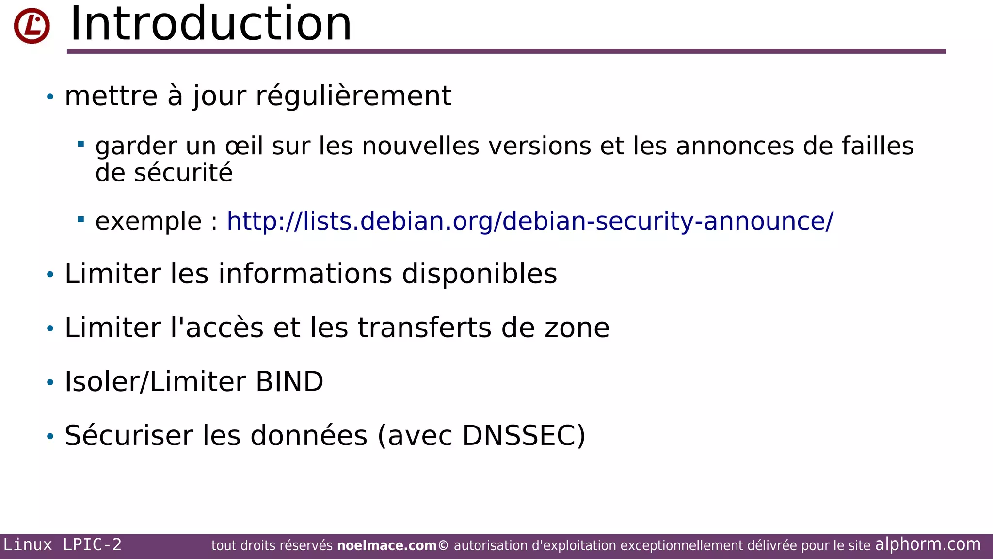 Introduction
• mettre à jour régulièrement


garder un œil sur les nouvelles versions et les annonces de failles
de sécurité



exemple : http://lists.debian.org/debian-security-announce/

• Limiter les informations disponibles
• Limiter l'accès et les transferts de zone
• Isoler/Limiter BIND
• Sécuriser les données (avec DNSSEC)

Linux LPIC-2

tout droits réservés noelmace.com© autorisation d'exploitation exceptionnellement délivrée pour le site

alphorm.com

 