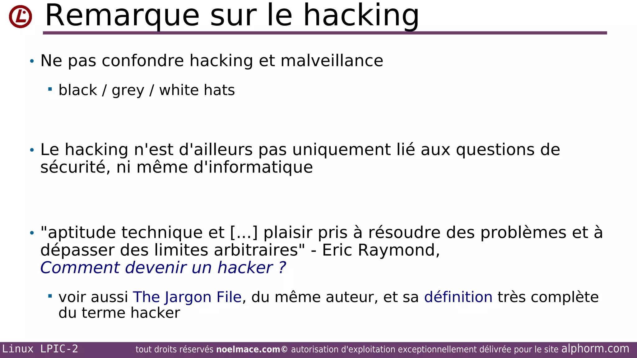 Remarque sur le hacking
• Ne pas confondre hacking et malveillance


black / grey / white hats

• Le hacking n'est d'ailleurs pas uniquement lié aux questions de

sécurité, ni même d'informatique

• "aptitude technique et [...] plaisir pris à résoudre des problèmes et à

dépasser des limites arbitraires" - Eric Raymond,
Comment devenir un hacker ?


voir aussi The Jargon File, du même auteur, et sa définition très complète
du terme hacker

Linux LPIC-2

tout droits réservés noelmace.com© autorisation d'exploitation exceptionnellement délivrée pour le site

alphorm.com

 