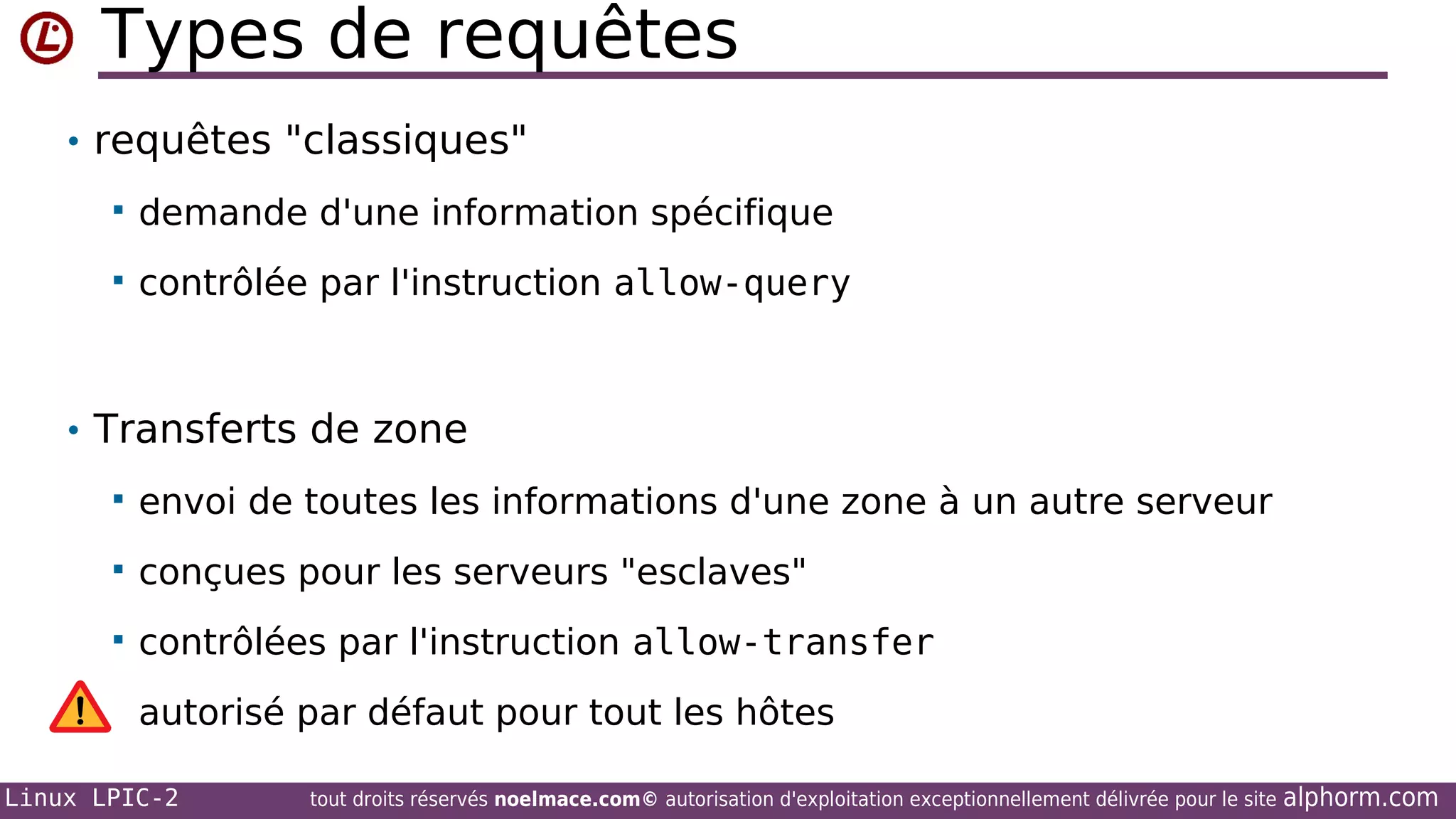 Types de requêtes
• requêtes "classiques"


demande d'une information spécifique



contrôlée par l'instruction allow-query

• Transferts de zone


envoi de toutes les informations d'une zone à un autre serveur



conçues pour les serveurs "esclaves"



contrôlées par l'instruction allow-transfer
autorisé par défaut pour tout les hôtes

Linux LPIC-2

tout droits réservés noelmace.com© autorisation d'exploitation exceptionnellement délivrée pour le site

alphorm.com

 