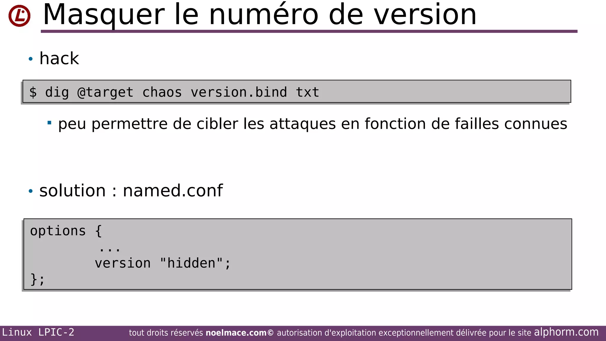 Masquer le numéro de version
• hack
$ dig @target chaos version.bind txt
$ dig @target chaos version.bind txt


peu permettre de cibler les attaques en fonction de failles connues

• solution : named.conf
options {
options {
...
...
version "hidden";
version "hidden";
};
};

Linux LPIC-2

tout droits réservés noelmace.com© autorisation d'exploitation exceptionnellement délivrée pour le site

alphorm.com

 