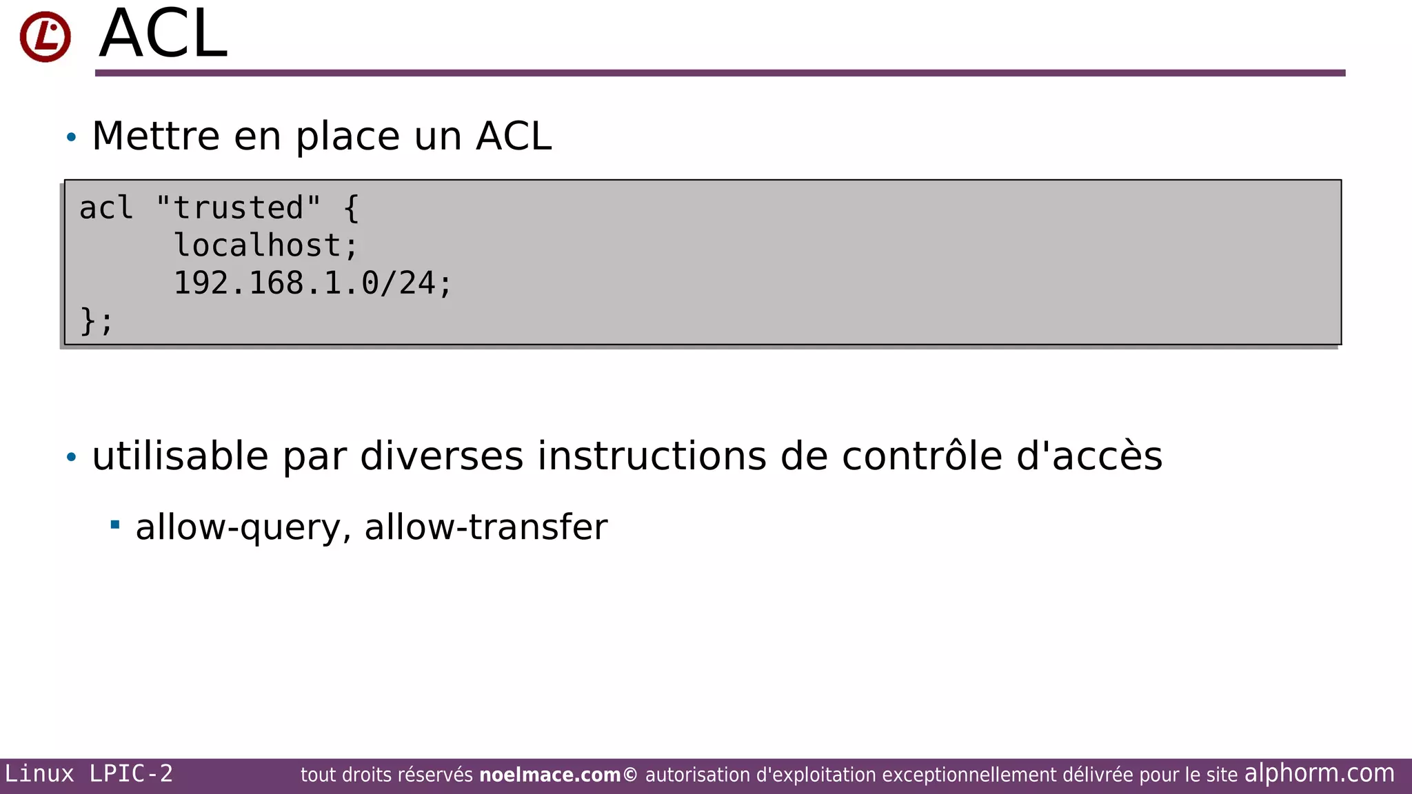 ACL
• Mettre en place un ACL
acl "trusted" {
acl "trusted" {
localhost;
localhost;
192.168.1.0/24;
192.168.1.0/24;
};
};

• utilisable par diverses instructions de contrôle d'accès


allow-query, allow-transfer

Linux LPIC-2

tout droits réservés noelmace.com© autorisation d'exploitation exceptionnellement délivrée pour le site

alphorm.com

 