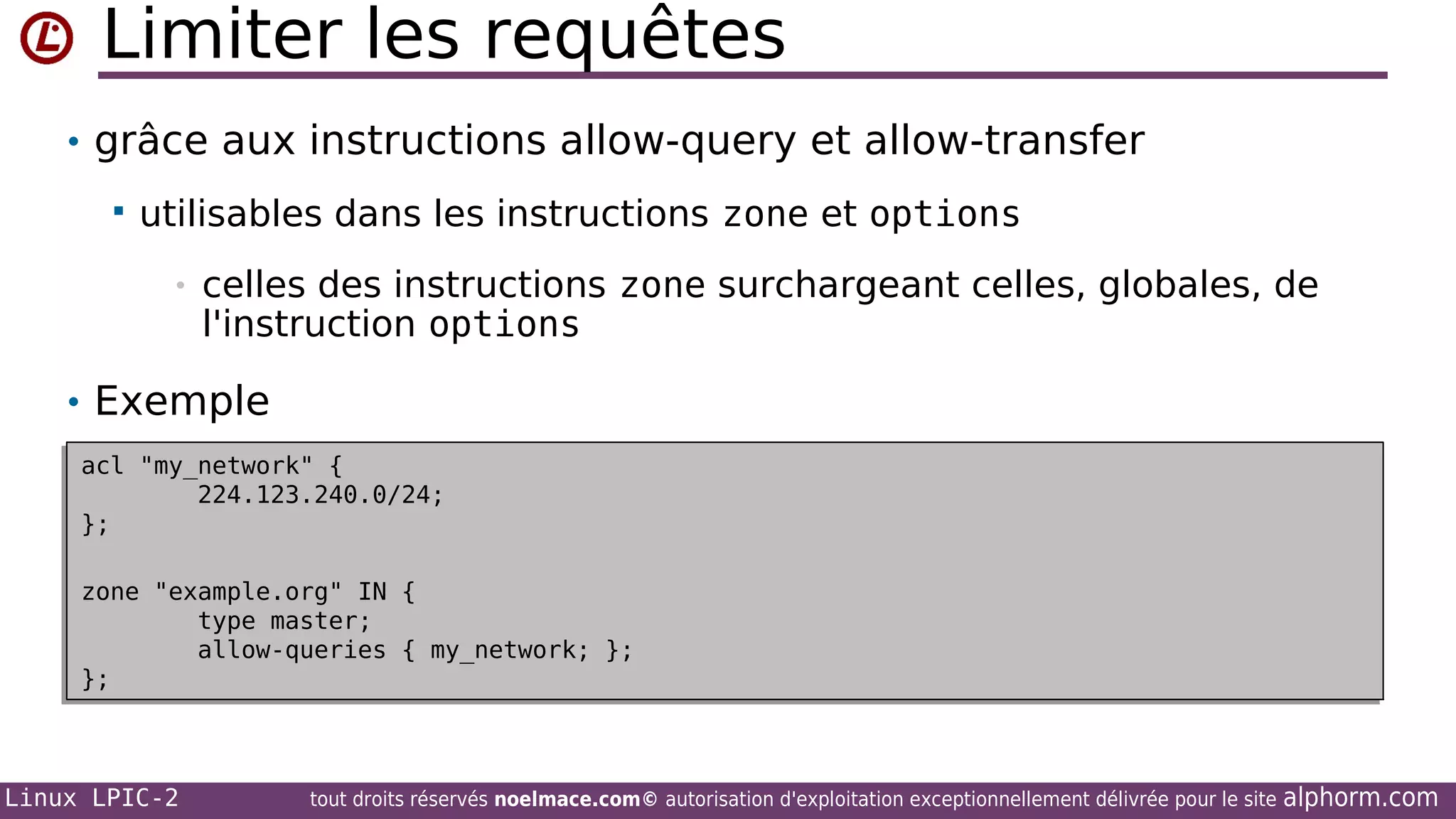 Limiter les requêtes
• grâce aux instructions allow-query et allow-transfer


utilisables dans les instructions zone et options
•

celles des instructions zone surchargeant celles, globales, de
l'instruction options

• Exemple
acl "my_network" {
acl "my_network" {
224.123.240.0/24;
224.123.240.0/24;
};
};
zone "example.org" IN {
zone "example.org" IN {
type master;
type master;
allow-queries { my_network; };
allow-queries { my_network; };
};
};

Linux LPIC-2

tout droits réservés noelmace.com© autorisation d'exploitation exceptionnellement délivrée pour le site

alphorm.com

 