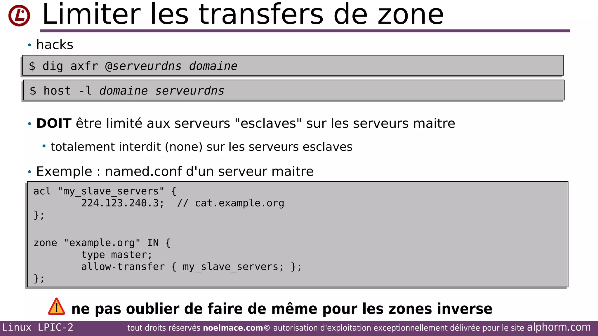 Limiter les transfers de zone
• hacks
$ dig axfr @serveurdns domaine
$ dig axfr @serveurdns domaine
$ host -l domaine serveurdns
$ host -l domaine serveurdns
• DOIT être limité aux serveurs "esclaves" sur les serveurs maitre


totalement interdit (none) sur les serveurs esclaves

• Exemple : named.conf d'un serveur maitre
acl "my_slave_servers" {
acl "my_slave_servers" {
224.123.240.3; // cat.example.org
224.123.240.3; // cat.example.org
};
};
zone "example.org" IN {
zone "example.org" IN {
type master;
type master;
allow-transfer { my_slave_servers; };
allow-transfer { my_slave_servers; };
};
};

ne pas oublier de faire de même pour les zones inverse
Linux LPIC-2

tout droits réservés noelmace.com© autorisation d'exploitation exceptionnellement délivrée pour le site

alphorm.com

 