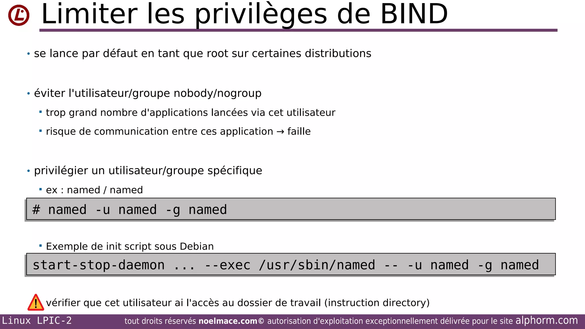 Limiter les privilèges de BIND
• se lance par défaut en tant que root sur certaines distributions

• éviter l'utilisateur/groupe nobody/nogroup


trop grand nombre d'applications lancées via cet utilisateur



risque de communication entre ces application → faille

• privilégier un utilisateur/groupe spécifique


ex : named / named

# named -u named -g named
# named -u named -g named


Exemple de init script sous Debian

start-stop-daemon ... --exec /usr/sbin/named -- -u named -g named
start-stop-daemon ... --exec /usr/sbin/named -- -u named -g named
vérifier que cet utilisateur ai l'accès au dossier de travail (instruction directory)

Linux LPIC-2

tout droits réservés noelmace.com© autorisation d'exploitation exceptionnellement délivrée pour le site

alphorm.com

 
