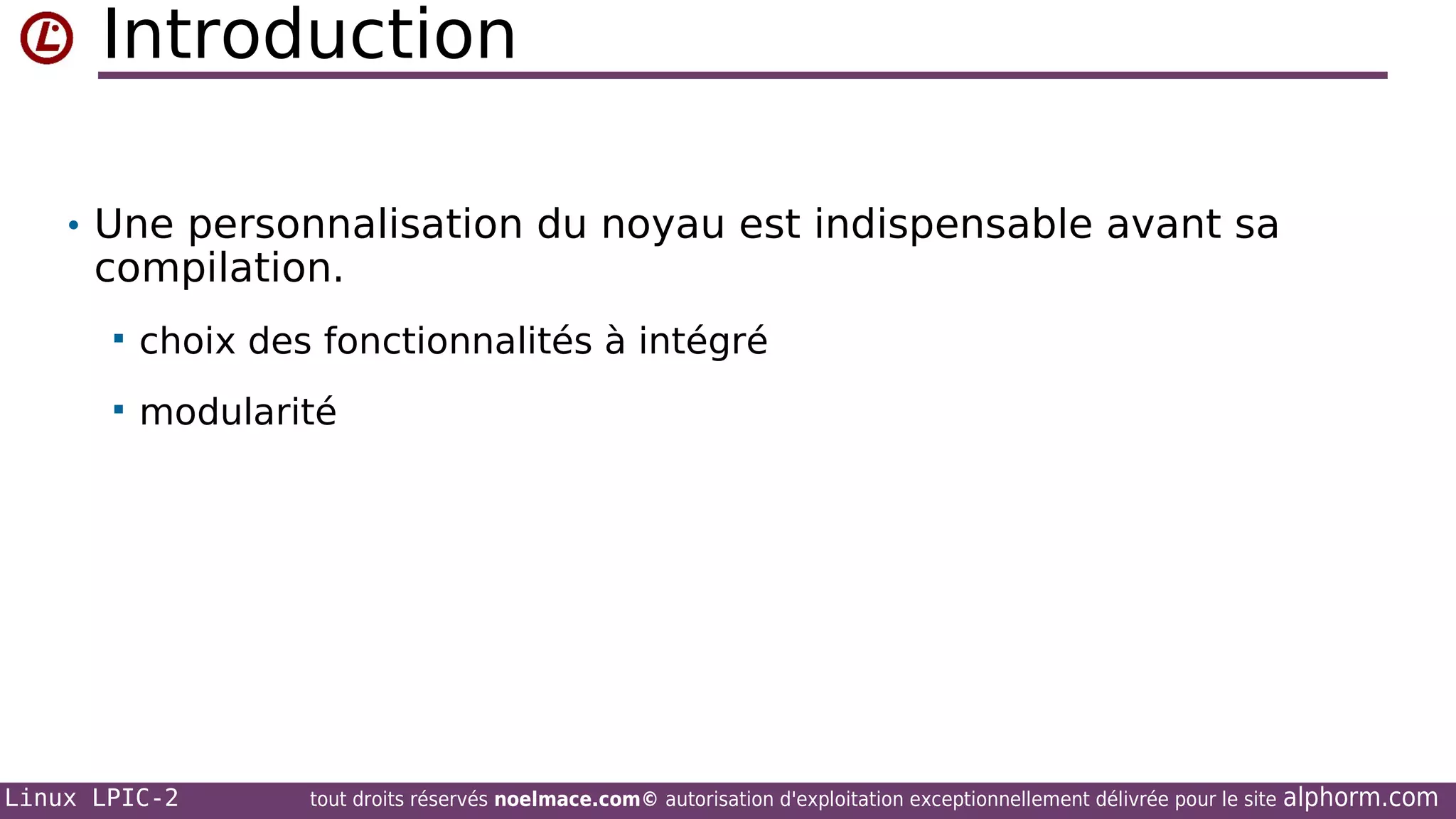 Introduction
• Une personnalisation du noyau est indispensable avant sa

compilation.


choix des fonctionnalités à intégré



modularité

Linux LPIC-2

tout droits réservés noelmace.com© autorisation d'exploitation exceptionnellement délivrée pour le site

alphorm.com

 