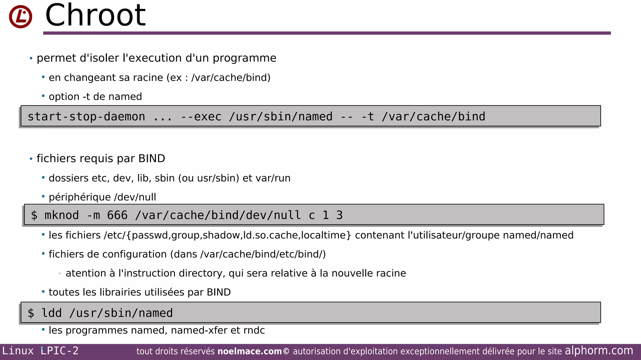 Chroot
• permet d'isoler l'execution d'un programme


en changeant sa racine (ex : /var/cache/bind)



option -t de named

start-stop-daemon ... --exec /usr/sbin/named -- -t /var/cache/bind
start-stop-daemon ... --exec /usr/sbin/named -- -t /var/cache/bind
• fichiers requis par BIND


dossiers etc, dev, lib, sbin (ou usr/sbin) et var/run



périphérique /dev/null

$ mknod -m 666 /var/cache/bind/dev/null c 1 3
$ mknod -m 666 /var/cache/bind/dev/null c 1 3


les fichiers /etc/{passwd,group,shadow,ld.so.cache,localtime} contenant l'utilisateur/groupe named/named



fichiers de configuration (dans /var/cache/bind/etc/bind/)
•



atention à l'instruction directory, qui sera relative à la nouvelle racine

toutes les librairies utilisées par BIND


$ ldd /usr/sbin/named
$ ldd /usr/sbin/named


les programmes named, named-xfer et rndc


Linux LPIC-2

tout droits réservés noelmace.com© autorisation d'exploitation exceptionnellement délivrée pour le site

alphorm.com

 