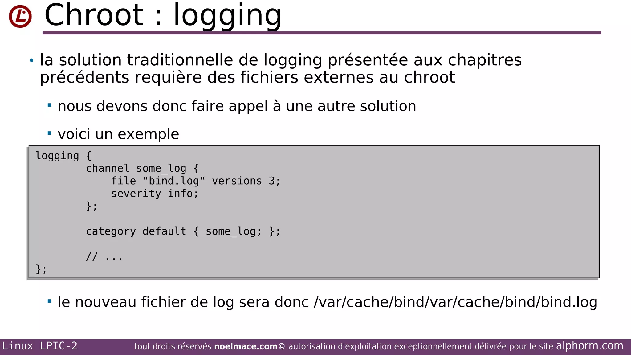 Chroot : logging
• la solution traditionnelle de logging présentée aux chapitres

précédents requière des fichiers externes au chroot


nous devons donc faire appel à une autre solution



voici un exemple

logging {
logging {
channel some_log {
channel some_log {
file "bind.log" versions 3;
file "bind.log" versions 3;
severity info;
severity info;
};
};
category default { some_log; };
category default { some_log; };
// ...
// ...

};
};



le nouveau fichier de log sera donc /var/cache/bind/var/cache/bind/bind.log

Linux LPIC-2

tout droits réservés noelmace.com© autorisation d'exploitation exceptionnellement délivrée pour le site

alphorm.com

 