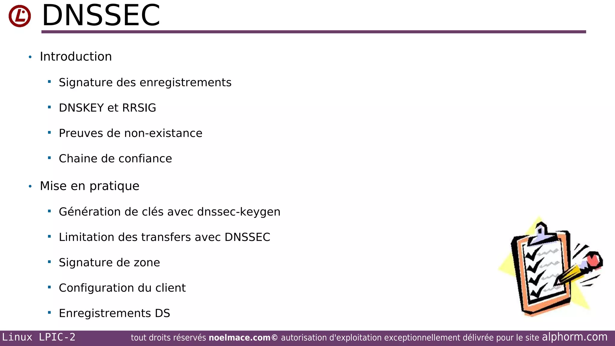 DNSSEC
• Introduction


Signature des enregistrements



DNSKEY et RRSIG



Preuves de non-existance



Chaine de confiance

• Mise en pratique


Génération de clés avec dnssec-keygen



Limitation des transfers avec DNSSEC



Signature de zone



Configuration du client



Enregistrements DS

Linux LPIC-2

tout droits réservés noelmace.com© autorisation d'exploitation exceptionnellement délivrée pour le site

alphorm.com

 