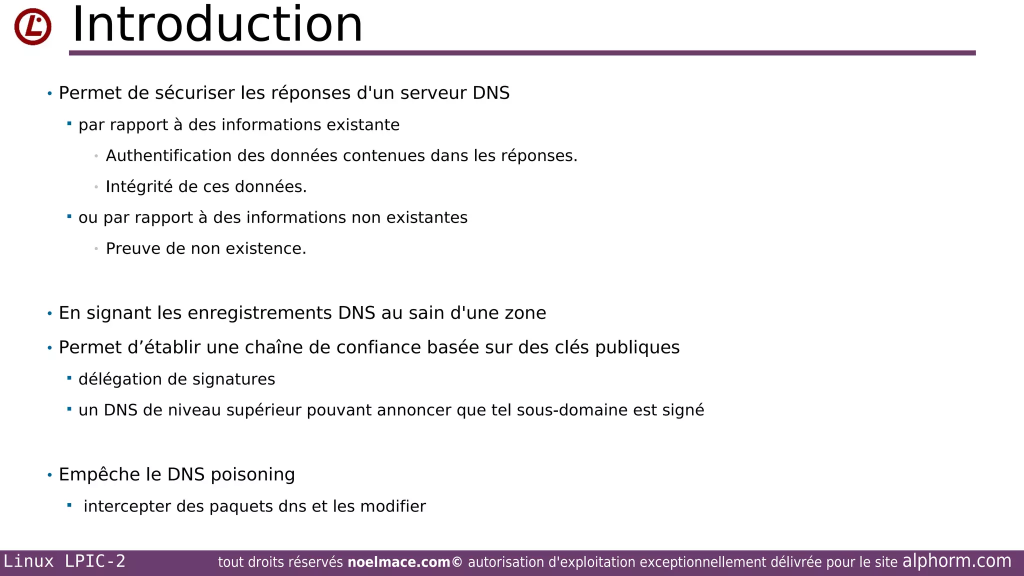 Introduction
• Permet de sécuriser les réponses d'un serveur DNS


par rapport à des informations existante
•
•



Authentification des données contenues dans les réponses.
Intégrité de ces données.

ou par rapport à des informations non existantes
•

Preuve de non existence.

• En signant les enregistrements DNS au sain d'une zone
• Permet d’établir une chaîne de confiance basée sur des clés publiques


délégation de signatures



un DNS de niveau supérieur pouvant annoncer que tel sous-domaine est signé

• Empêche le DNS poisoning


intercepter des paquets dns et les modifier

Linux LPIC-2

tout droits réservés noelmace.com© autorisation d'exploitation exceptionnellement délivrée pour le site

alphorm.com

 