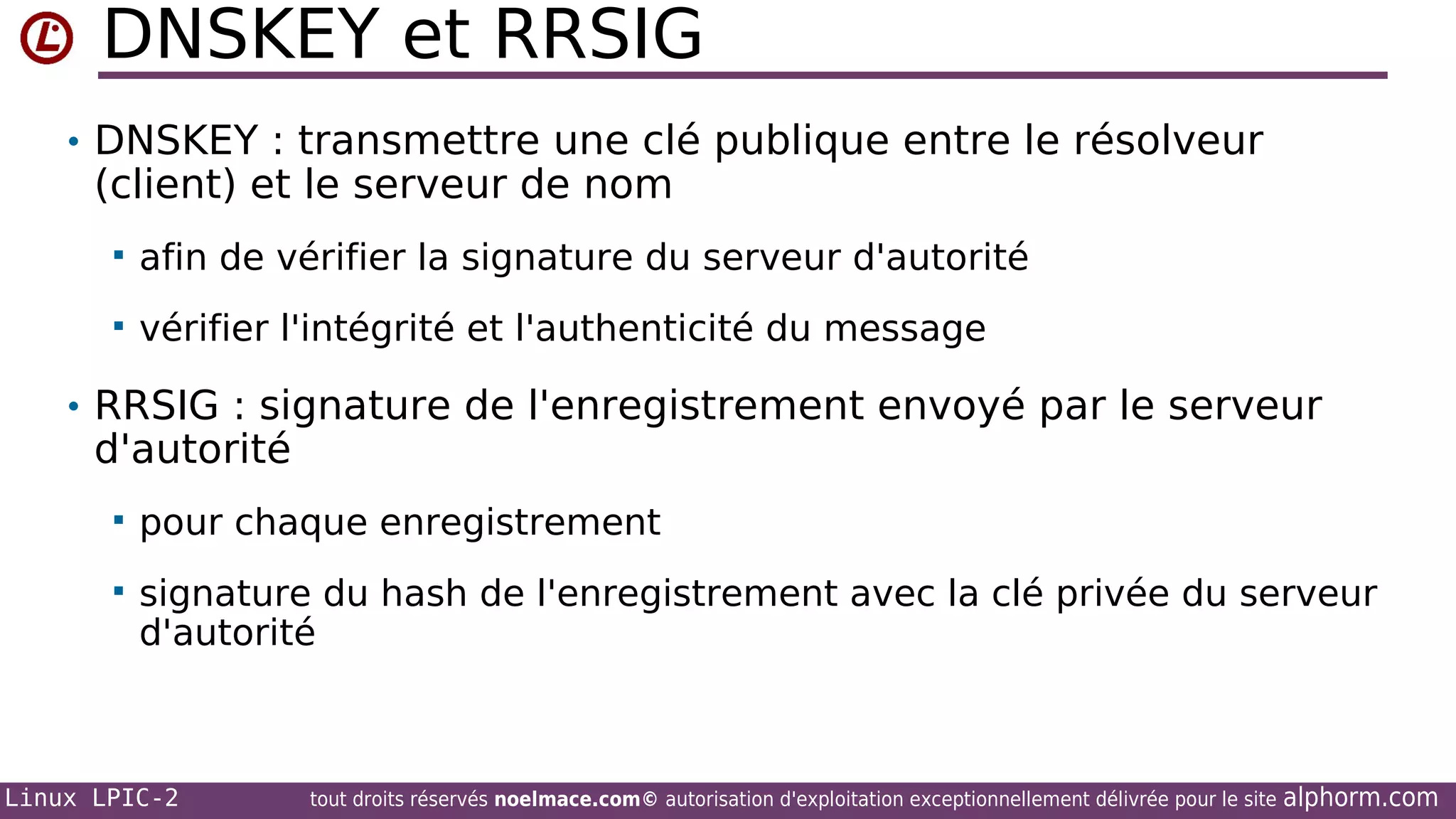 DNSKEY et RRSIG
• DNSKEY : transmettre une clé publique entre le résolveur

(client) et le serveur de nom


afin de vérifier la signature du serveur d'autorité



vérifier l'intégrité et l'authenticité du message

• RRSIG : signature de l'enregistrement envoyé par le serveur

d'autorité


pour chaque enregistrement



signature du hash de l'enregistrement avec la clé privée du serveur
d'autorité

Linux LPIC-2

tout droits réservés noelmace.com© autorisation d'exploitation exceptionnellement délivrée pour le site

alphorm.com

 