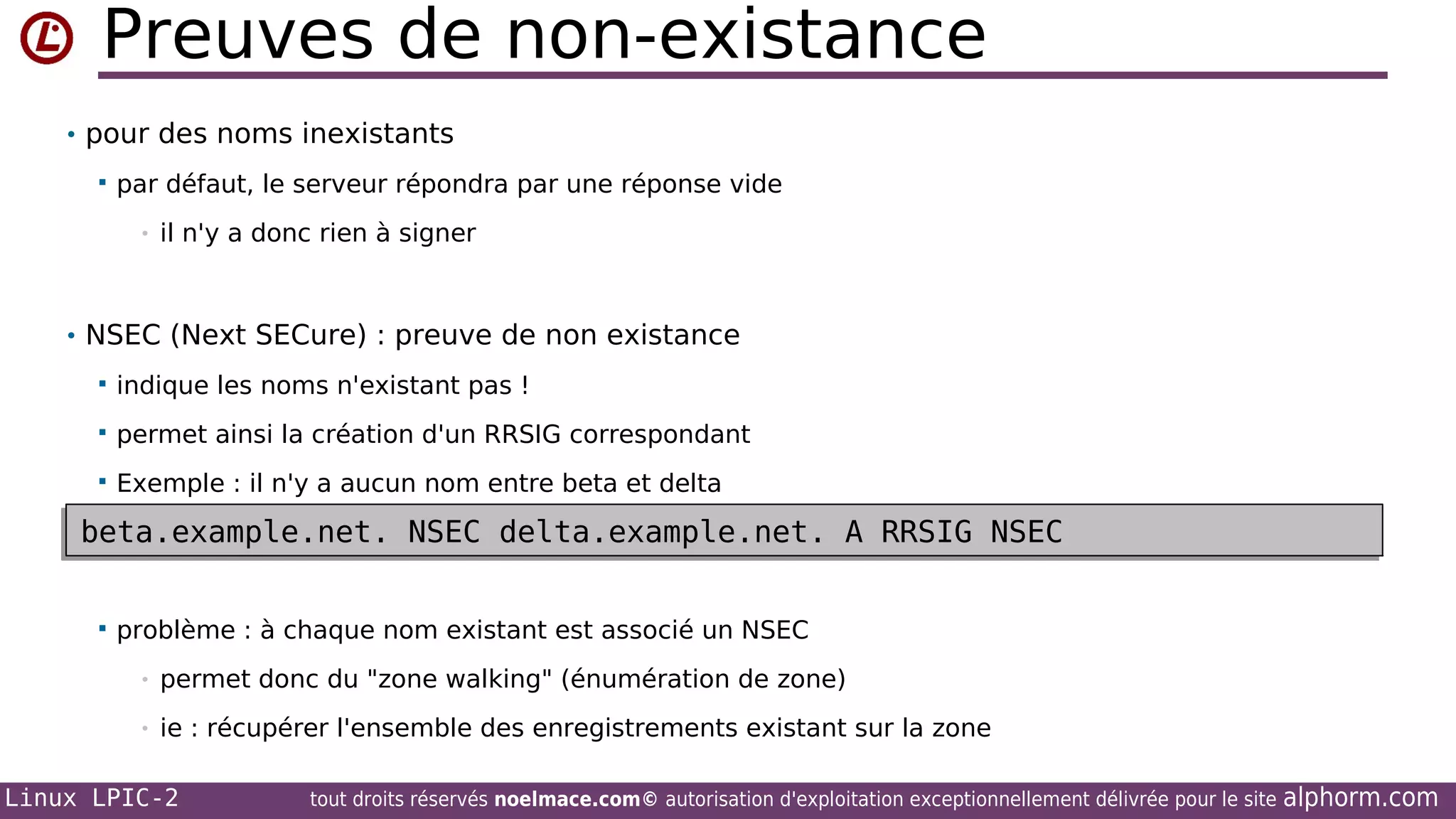 Preuves de non-existance
• pour des noms inexistants


par défaut, le serveur répondra par une réponse vide
•

il n'y a donc rien à signer

• NSEC (Next SECure) : preuve de non existance


indique les noms n'existant pas !



permet ainsi la création d'un RRSIG correspondant



Exemple : il n'y a aucun nom entre beta et delta

beta.example.net. NSEC delta.example.net. A RRSIG NSEC
beta.example.net. NSEC delta.example.net. A RRSIG NSEC


problème : à chaque nom existant est associé un NSEC
•

permet donc du "zone walking" (énumération de zone)

•

ie : récupérer l'ensemble des enregistrements existant sur la zone

Linux LPIC-2

tout droits réservés noelmace.com© autorisation d'exploitation exceptionnellement délivrée pour le site

alphorm.com

 
