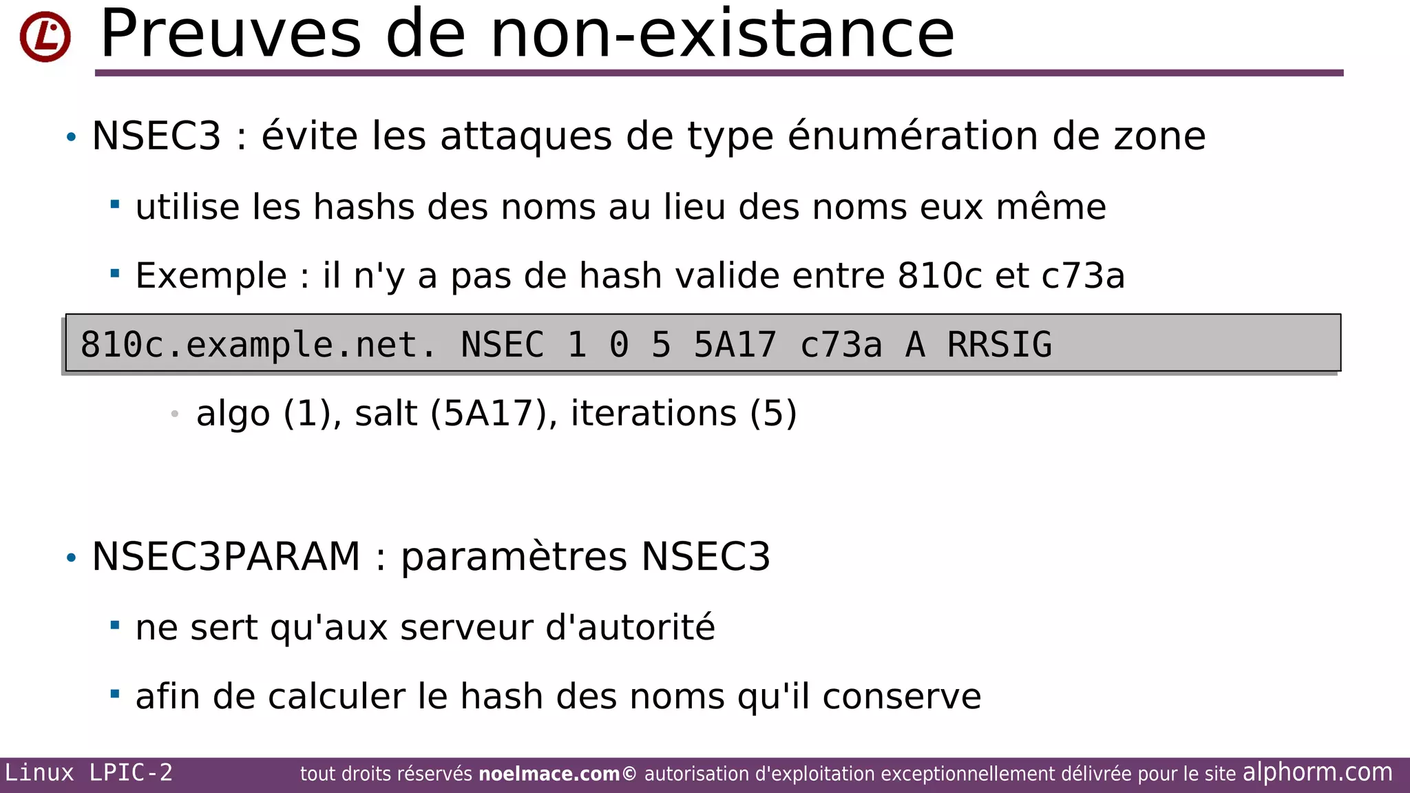 Preuves de non-existance
• NSEC3 : évite les attaques de type énumération de zone


utilise les hashs des noms au lieu des noms eux même



Exemple : il n'y a pas de hash valide entre 810c et c73a

810c.example.net. NSEC 1 0 5 5A17 c73a A RRSIG
810c.example.net. NSEC 1 0 5 5A17 c73a A RRSIG
•

algo (1), salt (5A17), iterations (5)

• NSEC3PARAM : paramètres NSEC3


ne sert qu'aux serveur d'autorité



afin de calculer le hash des noms qu'il conserve

Linux LPIC-2

tout droits réservés noelmace.com© autorisation d'exploitation exceptionnellement délivrée pour le site

alphorm.com

 