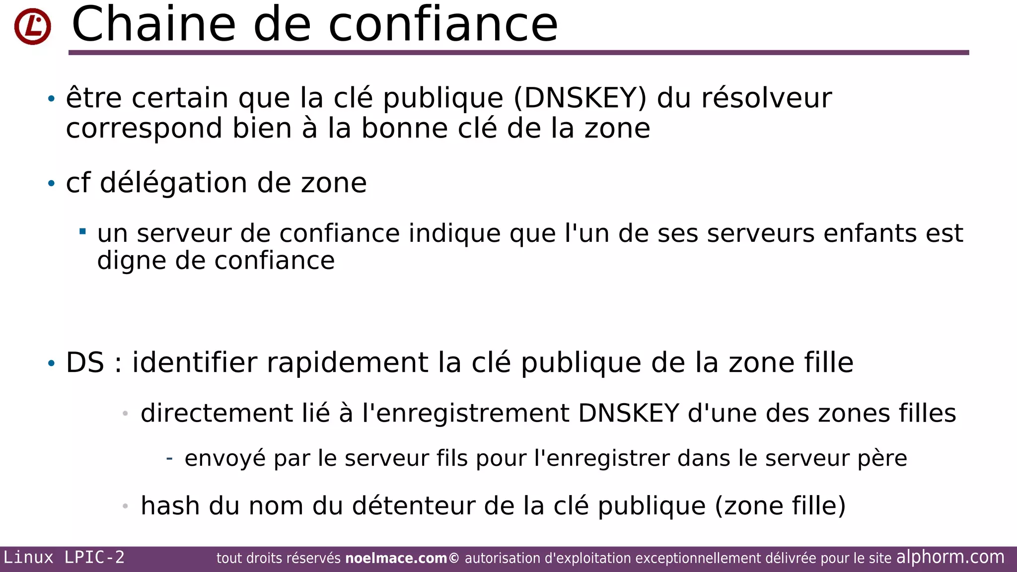 Chaine de confiance
• être certain que la clé publique (DNSKEY) du résolveur

correspond bien à la bonne clé de la zone

• cf délégation de zone


un serveur de confiance indique que l'un de ses serveurs enfants est
digne de confiance

• DS : identifier rapidement la clé publique de la zone fille
•

directement lié à l'enregistrement DNSKEY d'une des zones filles
- envoyé par le serveur fils pour l'enregistrer dans le serveur père

•
Linux LPIC-2

hash du nom du détenteur de la clé publique (zone fille)
tout droits réservés noelmace.com© autorisation d'exploitation exceptionnellement délivrée pour le site

alphorm.com

 