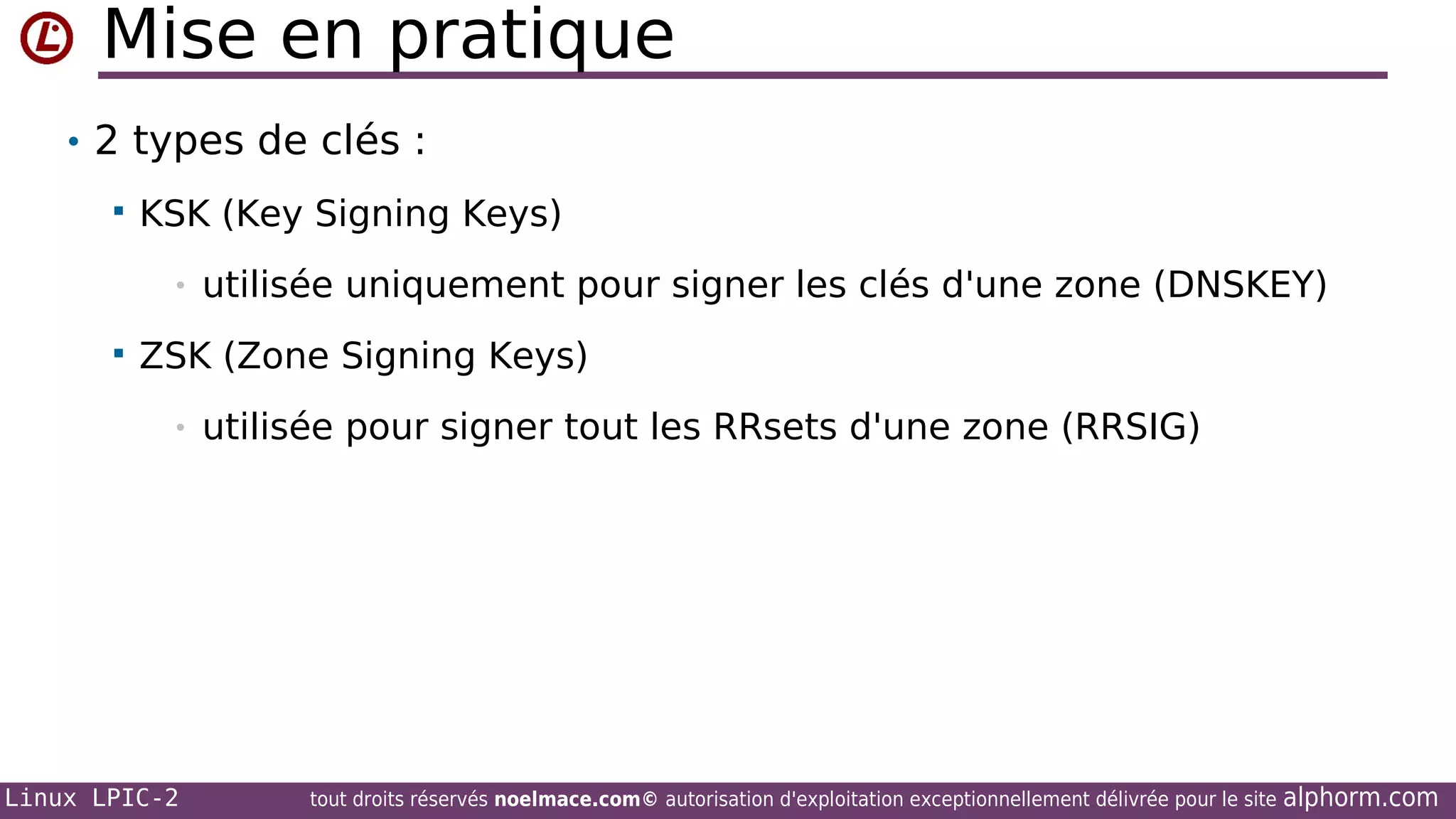 Mise en pratique
• 2 types de clés :


KSK (Key Signing Keys)
•



utilisée uniquement pour signer les clés d'une zone (DNSKEY)

ZSK (Zone Signing Keys)
•

Linux LPIC-2

utilisée pour signer tout les RRsets d'une zone (RRSIG)

tout droits réservés noelmace.com© autorisation d'exploitation exceptionnellement délivrée pour le site

alphorm.com

 