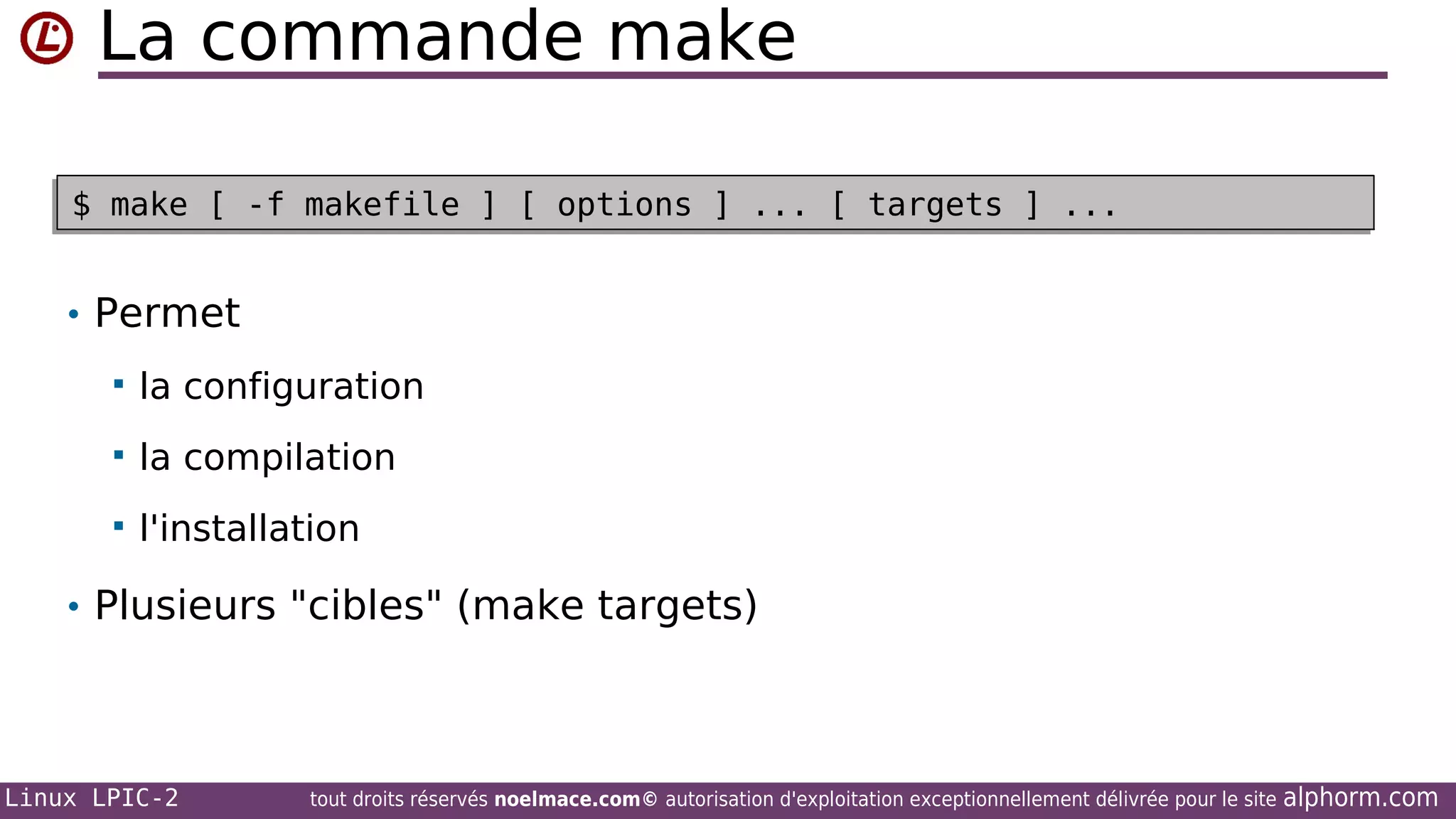 La commande make
$ make [ -f makefile ] [ options ] ... [ targets ] ...
$ make [ -f makefile ] [ options ] ... [ targets ] ...

• Permet


la configuration



la compilation



l'installation

• Plusieurs "cibles" (make targets)

Linux LPIC-2

tout droits réservés noelmace.com© autorisation d'exploitation exceptionnellement délivrée pour le site

alphorm.com

 