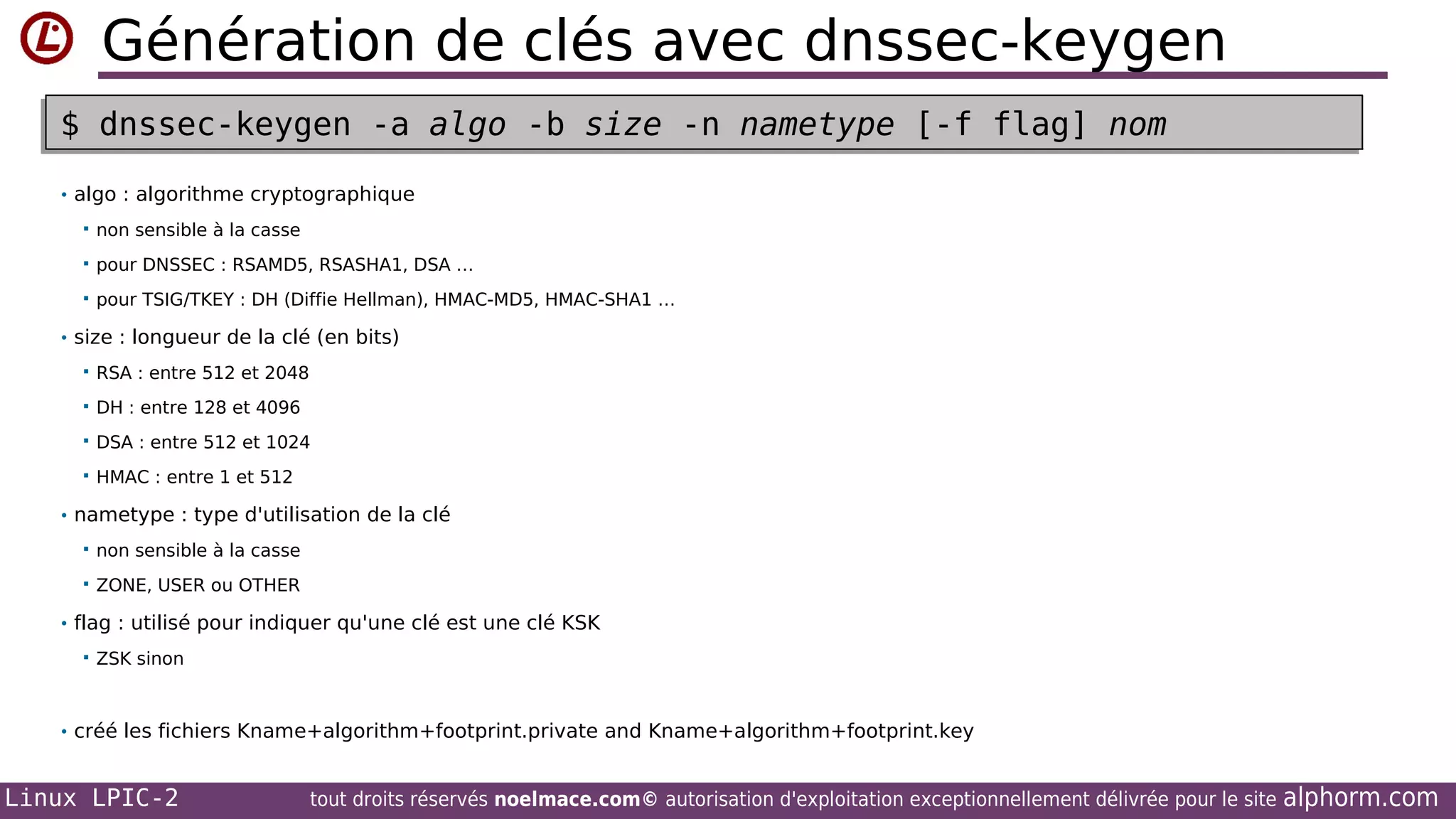 Génération de clés avec dnssec-keygen
$ dnssec-keygen -a algo -b size -n nametype [-f flag] nom
$ dnssec-keygen -a algo -b size -n nametype [-f flag] nom
• algo : algorithme cryptographique


non sensible à la casse



pour DNSSEC : RSAMD5, RSASHA1, DSA …



pour TSIG/TKEY : DH (Diffie Hellman), HMAC-MD5, HMAC-SHA1 …

• size : longueur de la clé (en bits)


RSA : entre 512 et 2048



DH : entre 128 et 4096



DSA : entre 512 et 1024



HMAC : entre 1 et 512

• nametype : type d'utilisation de la clé


non sensible à la casse



ZONE, USER ou OTHER

• flag : utilisé pour indiquer qu'une clé est une clé KSK


ZSK sinon

• créé les fichiers Kname+algorithm+footprint.private and Kname+algorithm+footprint.key

Linux LPIC-2

tout droits réservés noelmace.com© autorisation d'exploitation exceptionnellement délivrée pour le site

alphorm.com

 