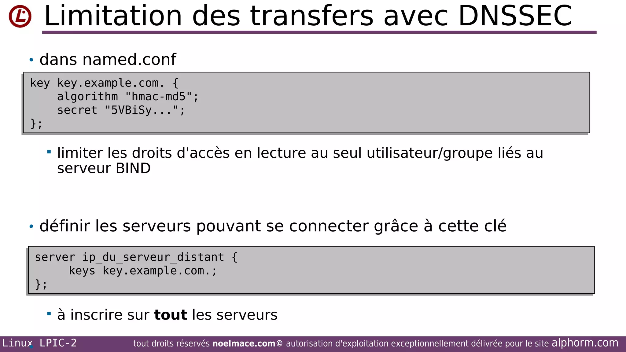Limitation des transfers avec DNSSEC
• dans named.conf
key key.example.com. {
key key.example.com. {
algorithm "hmac-md5";
algorithm "hmac-md5";
secret "5VBiSy...";
secret "5VBiSy...";
};
};


limiter les droits d'accès en lecture au seul utilisateur/groupe liés au
serveur BIND

• définir les serveurs pouvant se connecter grâce à cette clé
server ip_du_serveur_distant {
server ip_du_serveur_distant {
keys key.example.com.;
keys key.example.com.;
};
};


à inscrire sur tout les serveurs

Linux LPIC-2
•

tout droits réservés noelmace.com© autorisation d'exploitation exceptionnellement délivrée pour le site

alphorm.com

 