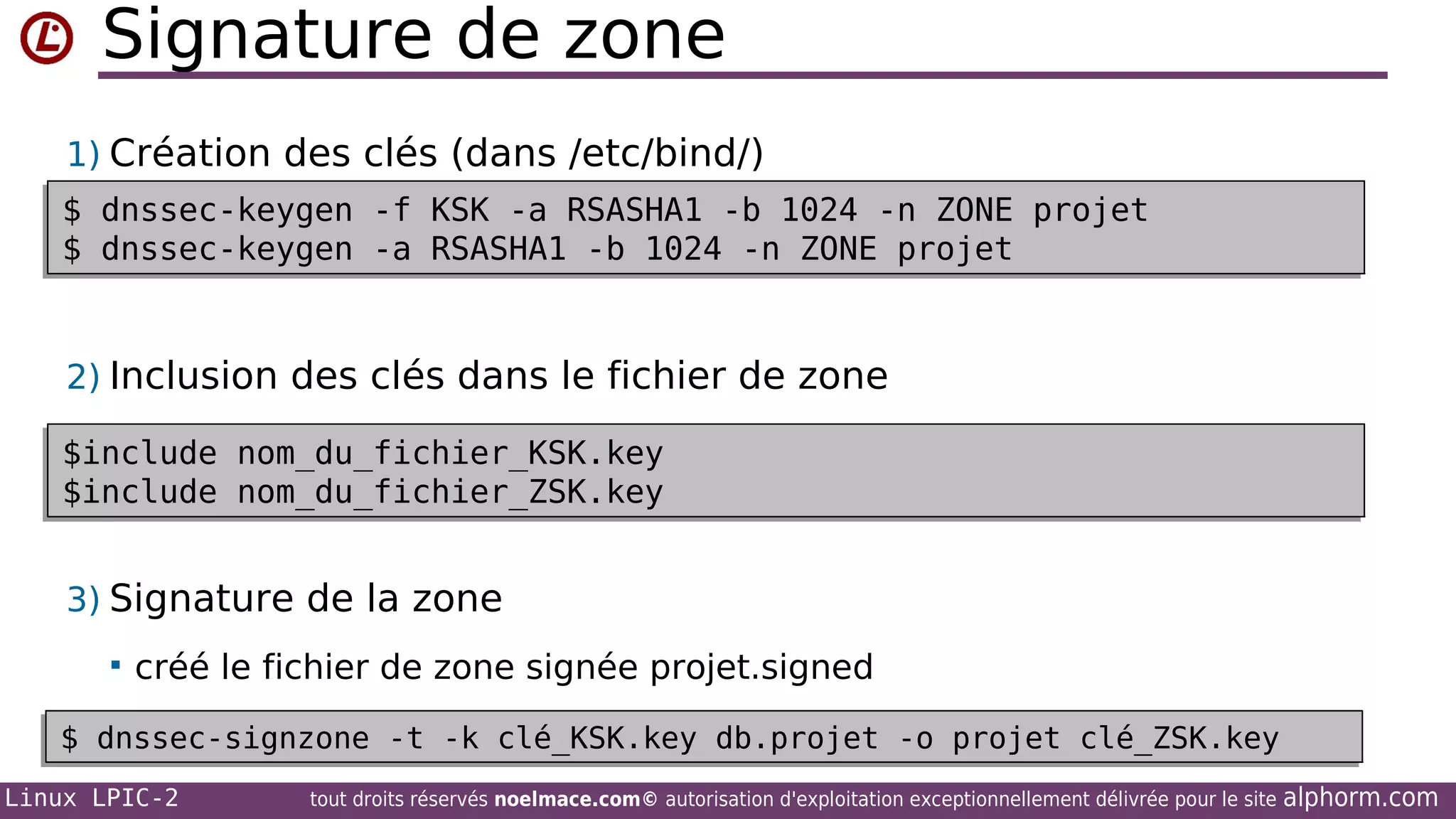 Signature de zone
1) Création des clés (dans /etc/bind/)
$ dnssec-keygen -f KSK -a RSASHA1 -b 1024 -n ZONE projet
$ dnssec-keygen -f KSK -a RSASHA1 -b 1024 -n ZONE projet
$ dnssec-keygen -a RSASHA1 -b 1024 -n ZONE projet
$ dnssec-keygen -a RSASHA1 -b 1024 -n ZONE projet

2) Inclusion des clés dans le fichier de zone
$include nom_du_fichier_KSK.key
$include nom_du_fichier_KSK.key
$include nom_du_fichier_ZSK.key
$include nom_du_fichier_ZSK.key

3) Signature de la zone


créé le fichier de zone signée projet.signed

$ dnssec-signzone -t -k clé_KSK.key db.projet -o projet clé_ZSK.key
$ dnssec-signzone -t -k clé_KSK.key db.projet -o projet clé_ZSK.key
Linux LPIC-2

tout droits réservés noelmace.com© autorisation d'exploitation exceptionnellement délivrée pour le site

alphorm.com

 